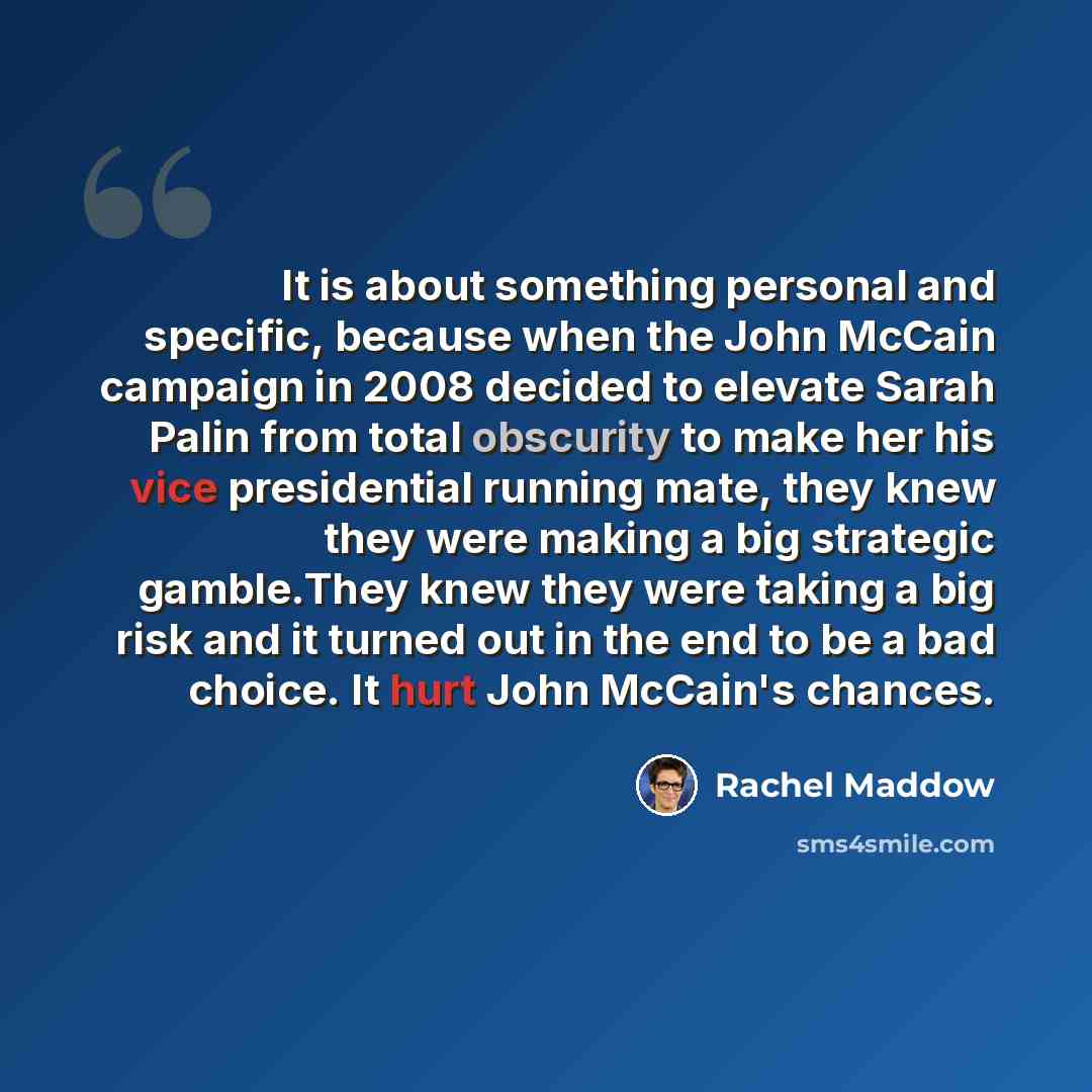 “It is about something personal and specific, because when the John McCain campaign in 2008 decided to elevate Sarah Palin from total obscurity to make her his vice presidential running mate, they knew they were making a big strategic gamble.They knew they were taking a big risk and it turned out…” quote by Rachel Maddow
