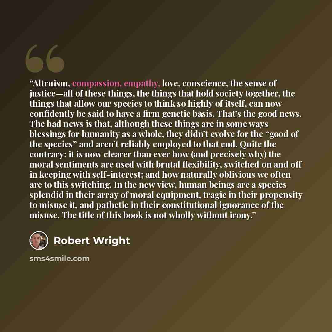 “Altruism, compassion, empathy, love, conscience, the sense of justice—all of these things, the things that hold society together, the things that allow our species to think so highly of itself, can now confidently be said to have a firm genetic basis. That’s the good news. The bad news is that…” quote by Robert Wright