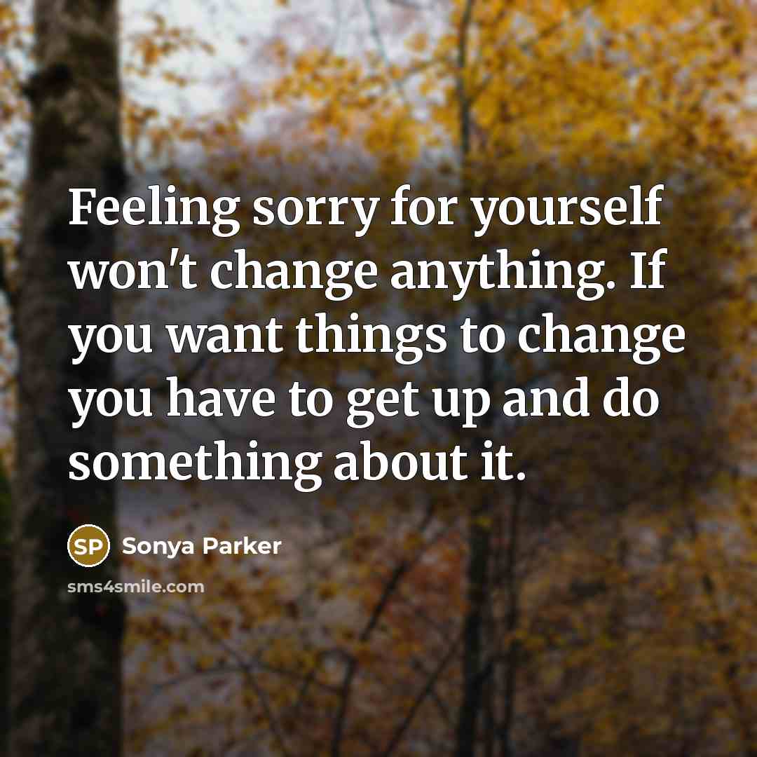 “Feeling sorry for yourself won't change anything. If you want things to change you have to get up and do something about it.” quote by Sonya Parker