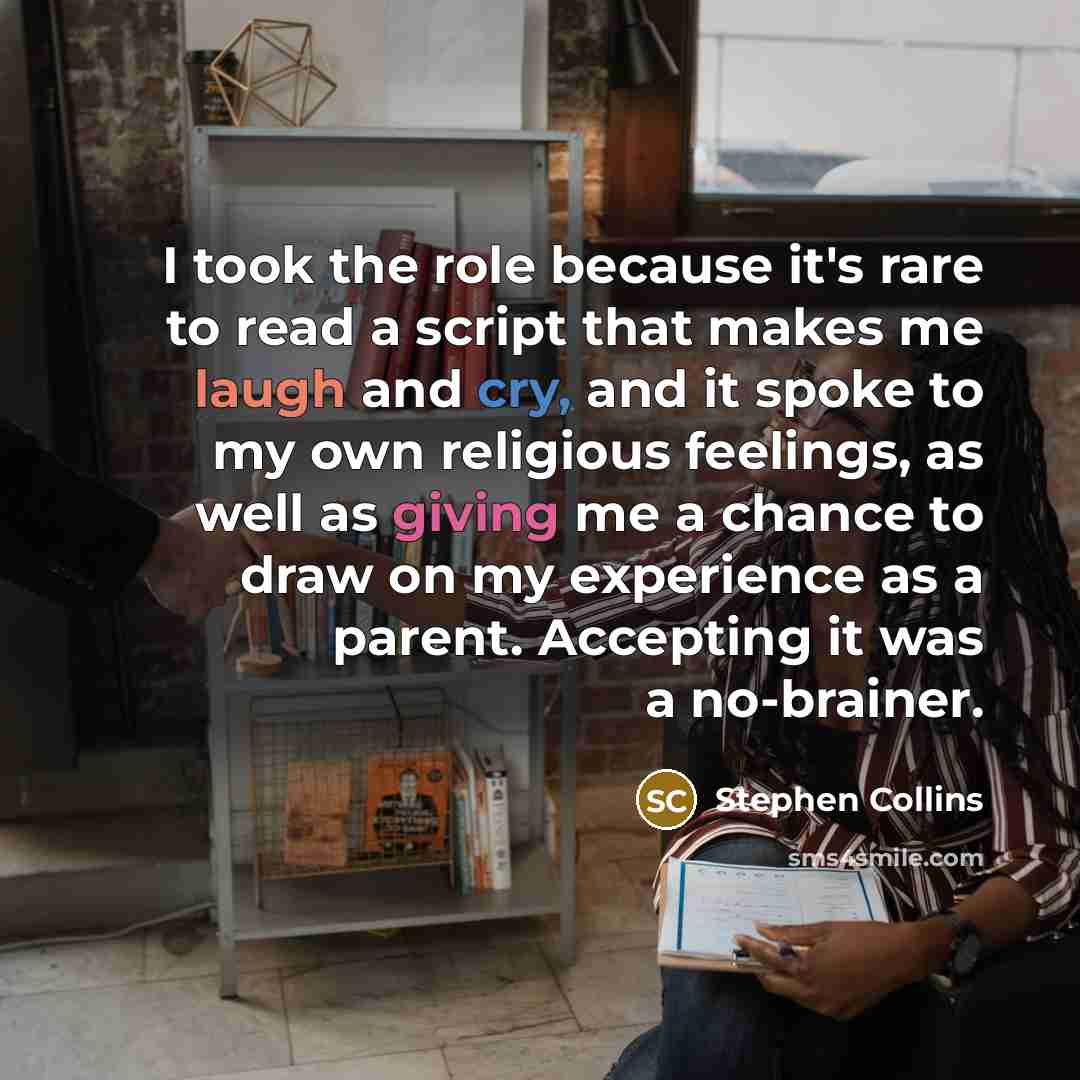 “I took the role because it's rare to read a script that makes me laugh and cry, and it spoke to my own religious feelings, as well as giving me a chance to draw on my experience as a parent. Accepting it was a no-brainer.” quote by Stephen Collins