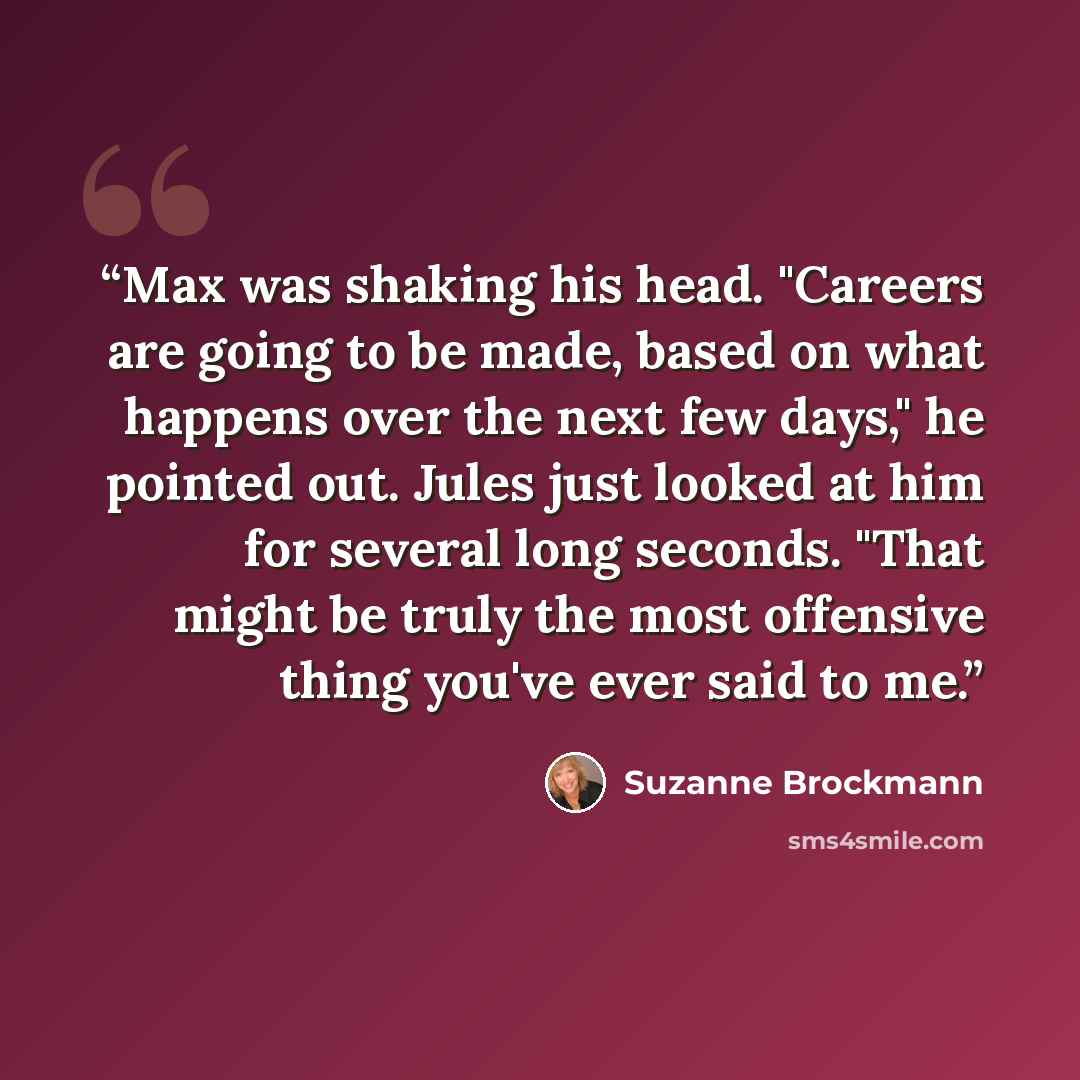 “Max was shaking his head. "Careers are going to be made, based on what happens over the next few days," he pointed out. Jules just looked at him for several long seconds. "That might be truly the most offensive thing you've ever said to me.” quote by Suzanne Brockmann