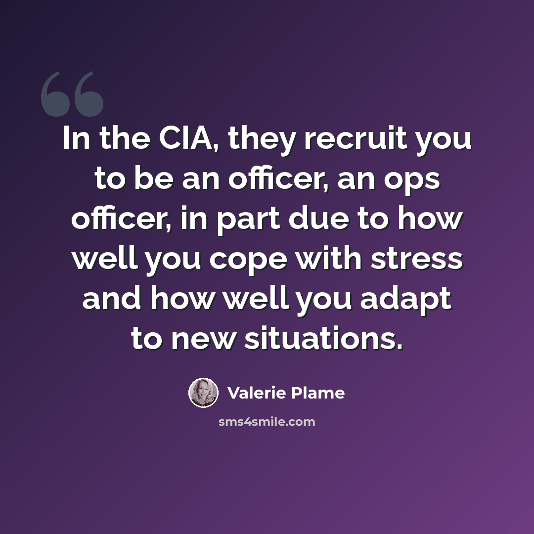 “In the CIA, they recruit you to be an officer, an ops officer, in part due to how well you cope with stress and how well you adapt to new situations.” quote by Valerie Plame