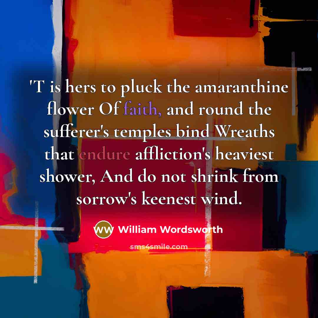 “'T is hers to pluck the amaranthine flower Of faith, and round the sufferer's temples bind Wreaths that endure affliction's heaviest shower, And do not shrink from sorrow's keenest wind.” quote by William Wordsworth