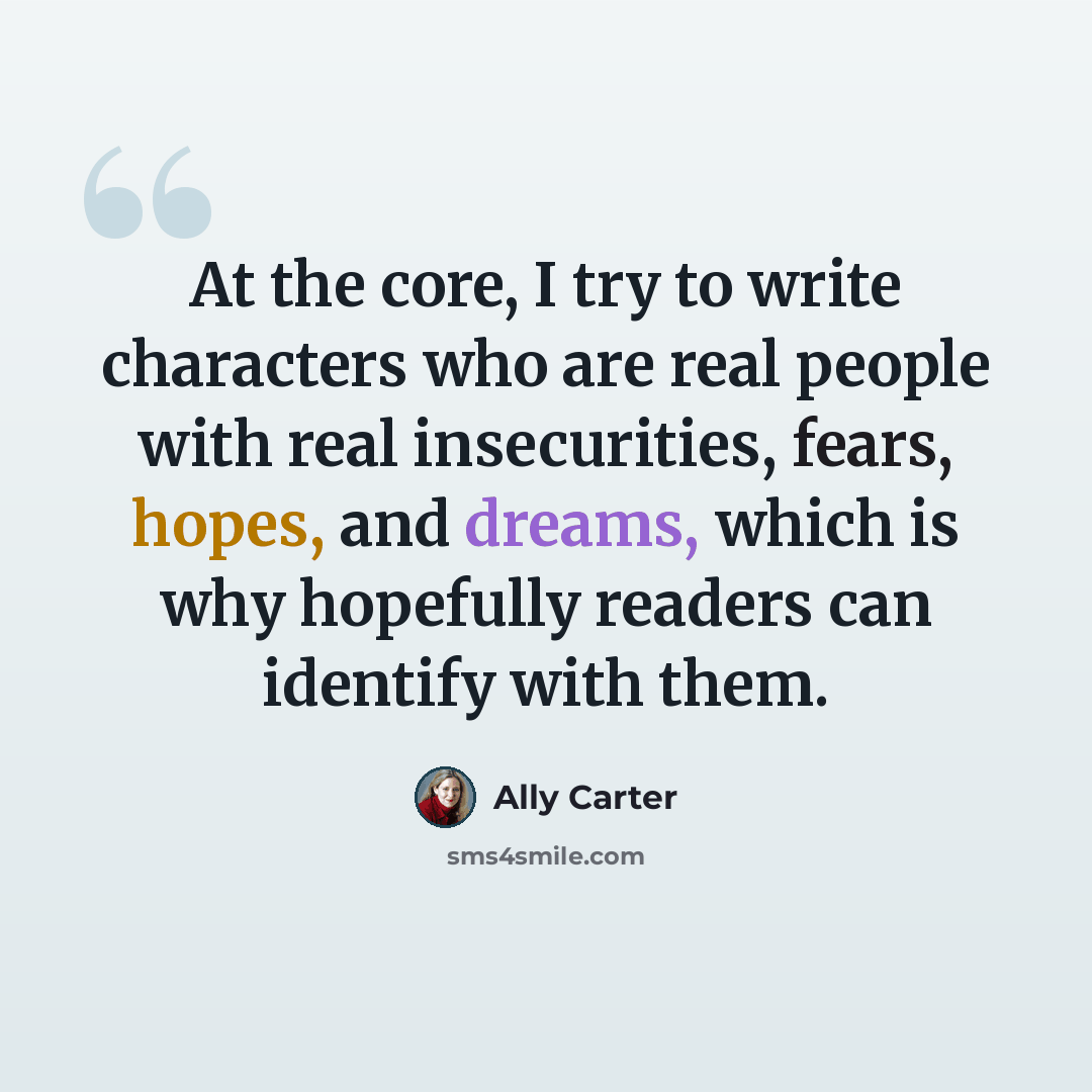 “At the core, I try to write characters who are real people with real insecurities, fears, hopes, and dreams, which is why hopefully readers can identify with them.” quote by Ally Carter