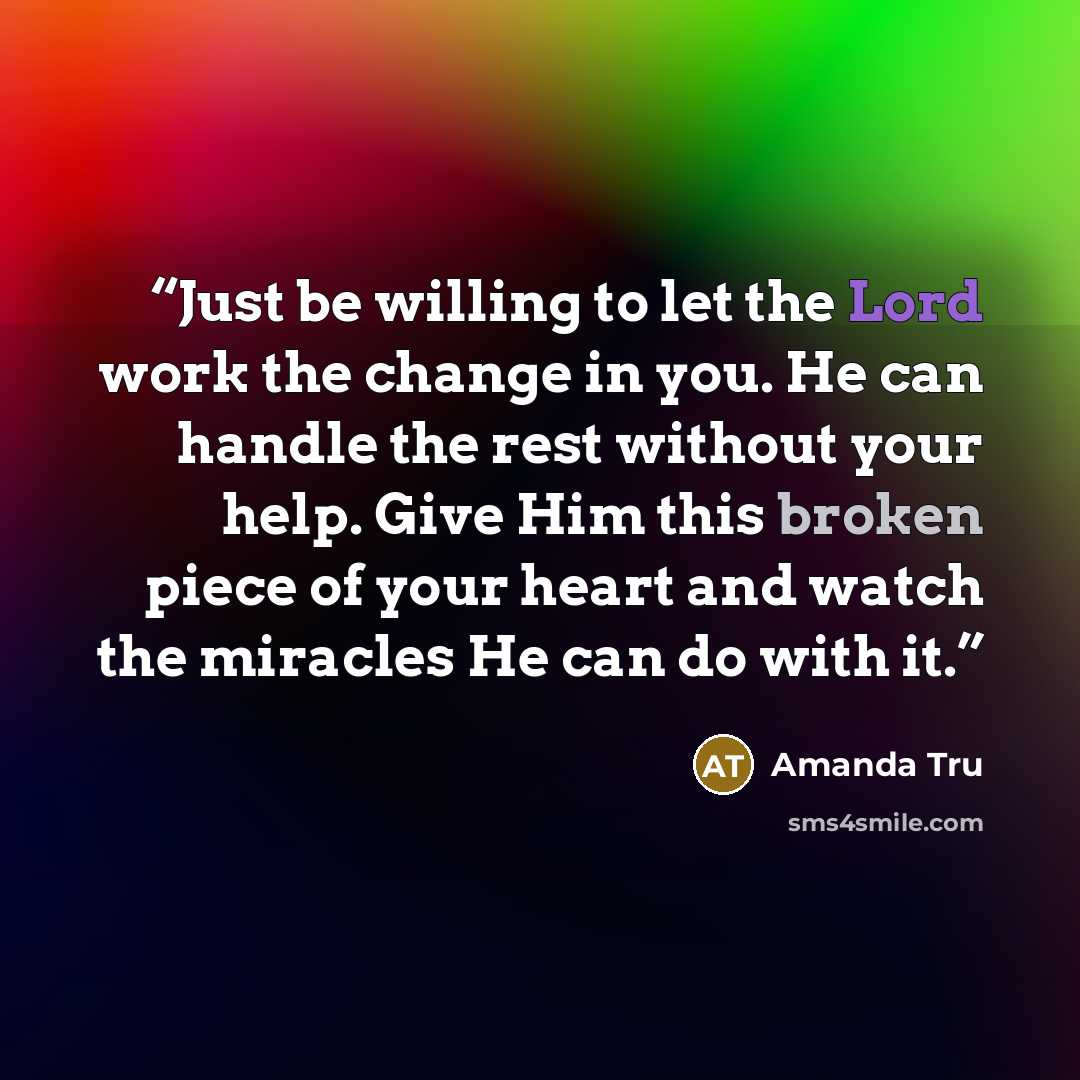 “Just be willing to let the Lord work the change in you. He can handle the rest without your help. Give Him this broken piece of your heart and watch the miracles He can do with it.” quote by Amanda Tru