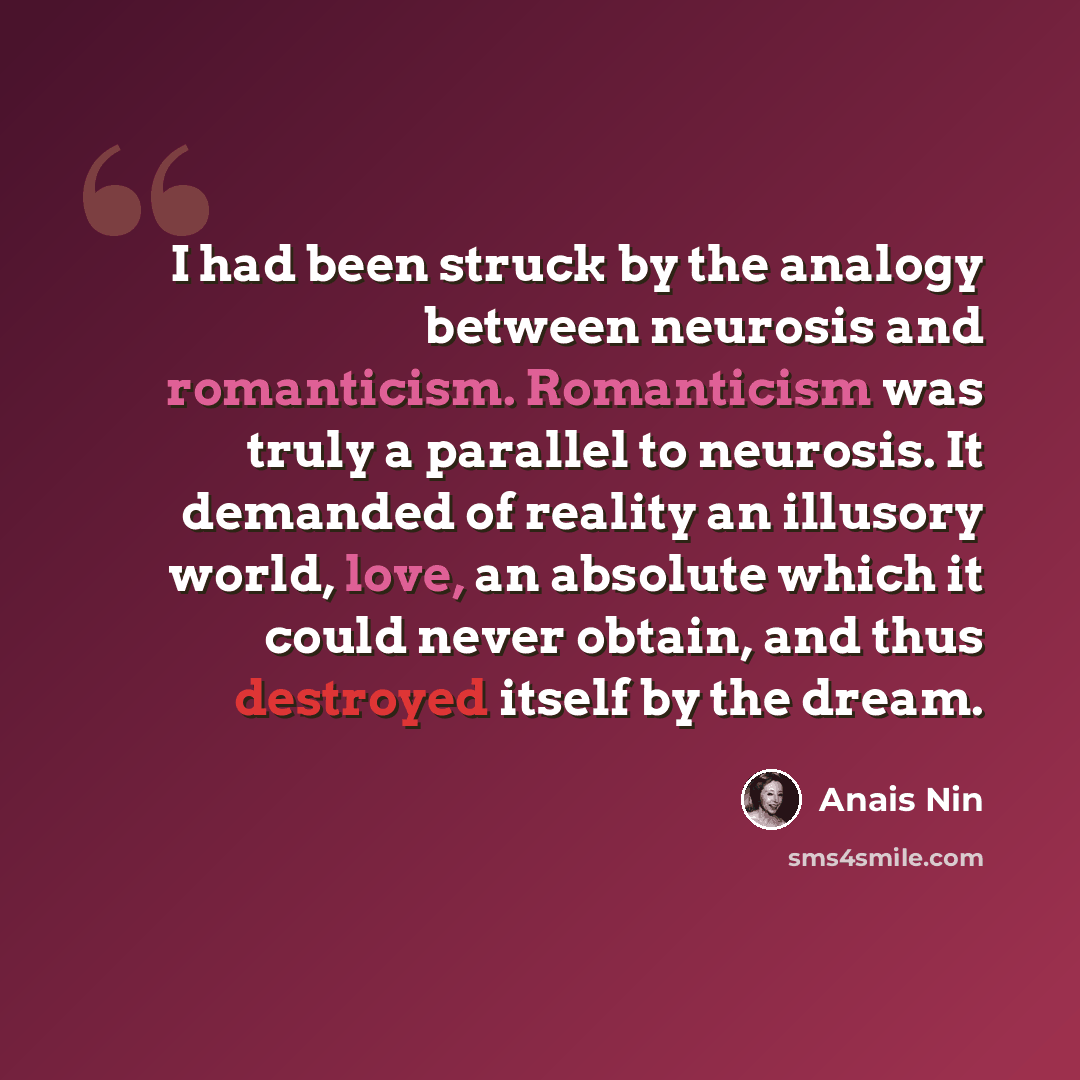 “I had been struck by the analogy between neurosis and romanticism. Romanticism was truly a parallel to neurosis. It demanded of reality an illusory world, love, an absolute which it could never obtain, and thus destroyed itself by the dream.” quote by Anais Nin