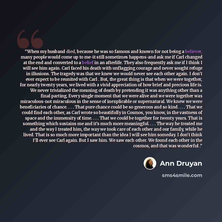 “When my husband died, because he was so famous and known for not being a believer, many people would come up to me-it still sometimes happens-and ask me if Carl changed at the end and converted to a belief in an afterlife. They also frequently ask me if I think I will see him again. Carl faced his…” quote by Ann Druyan