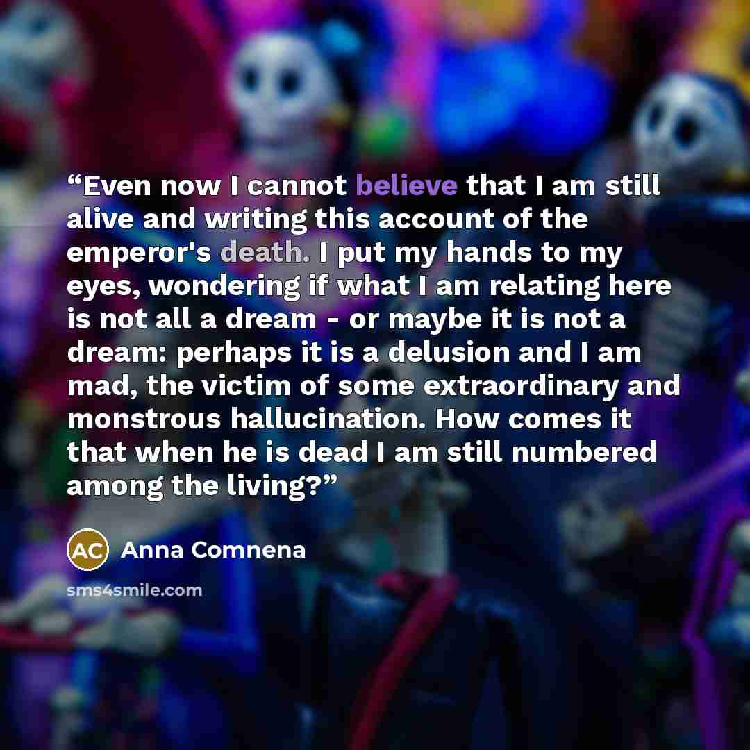 “Even now I cannot believe that I am still alive and writing this account of the emperor's death. I put my hands to my eyes, wondering if what I am relating here is not all a dream - or maybe it is not a dream: perhaps it is a delusion and I am mad, the victim of some extraordinary and monstrous…” quote by Anna Comnena
