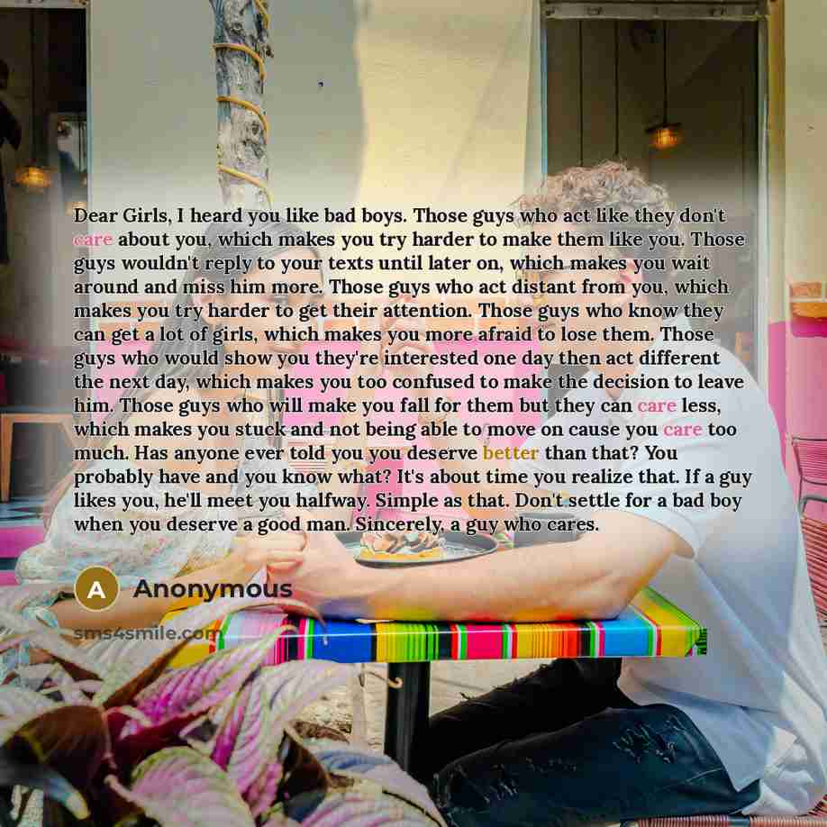 “Dear Girls, I heard you like bad boys. Those guys who act like they don't care about you, which makes you try harder to make them like you. Those guys wouldn't reply to your texts until later on, which makes you wait around and miss him more. Those guys who act distant from you, which makes you…” quote by Anonymous