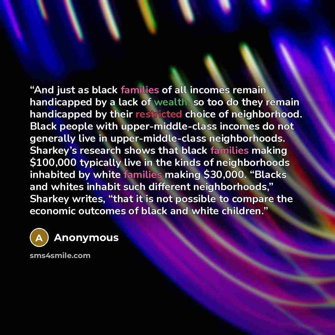 “And just as black families of all incomes remain handicapped by a lack of wealth, so too do they remain handicapped by their restricted choice of neighborhood. Black people with upper-middle-class incomes do not generally live in upper-middle-class neighborhoods. Sharkey’s research shows that…” quote by Anonymous