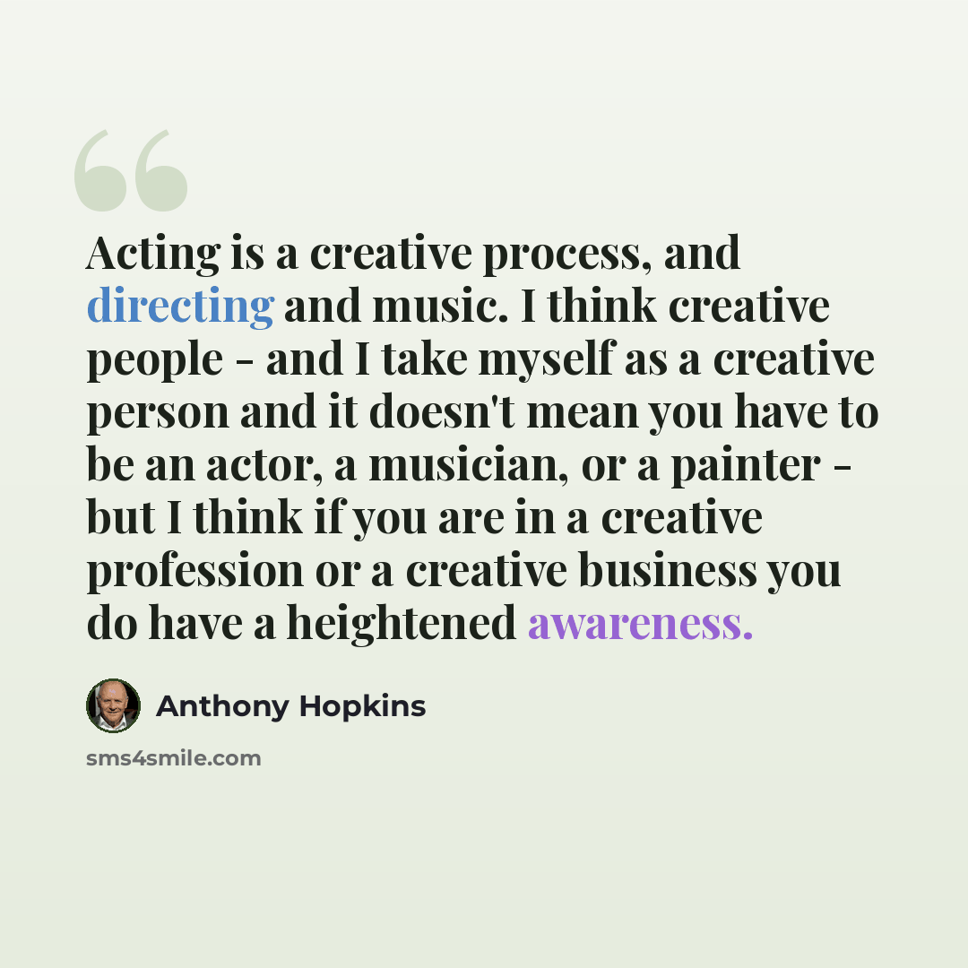 “Acting is a creative process, and directing and music. I think creative people - and I take myself as a creative person and it doesn't mean you have to be an actor, a musician, or a painter - but I think if you are in a creative profession or a creative business you do have a heightened awareness.” quote by Anthony Hopkins