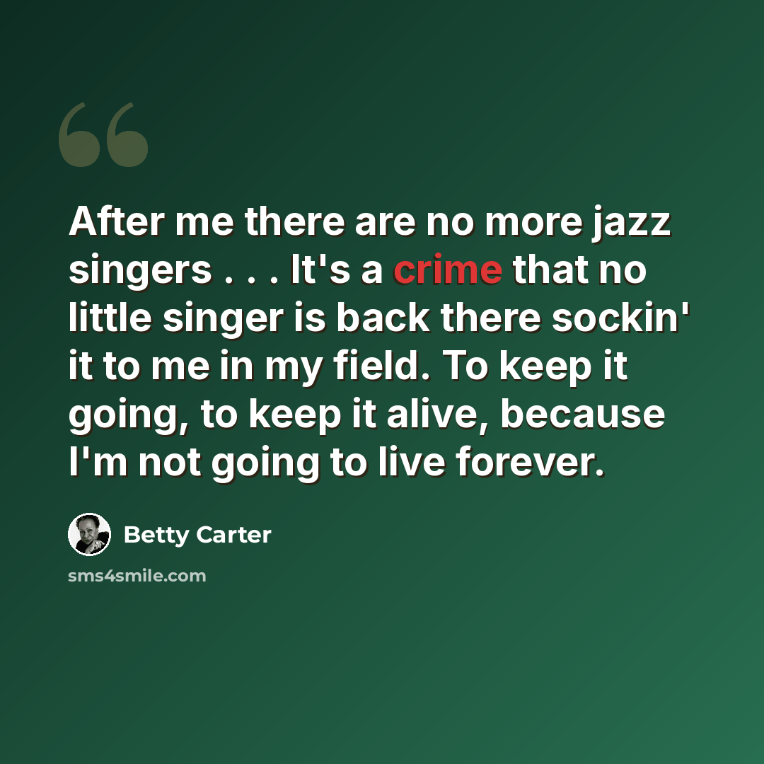 “After me there are no more jazz singers . . . It's a crime that no little singer is back there sockin' it to me in my field. To keep it going, to keep it alive, because I'm not going to live forever.” quote by Betty Carter