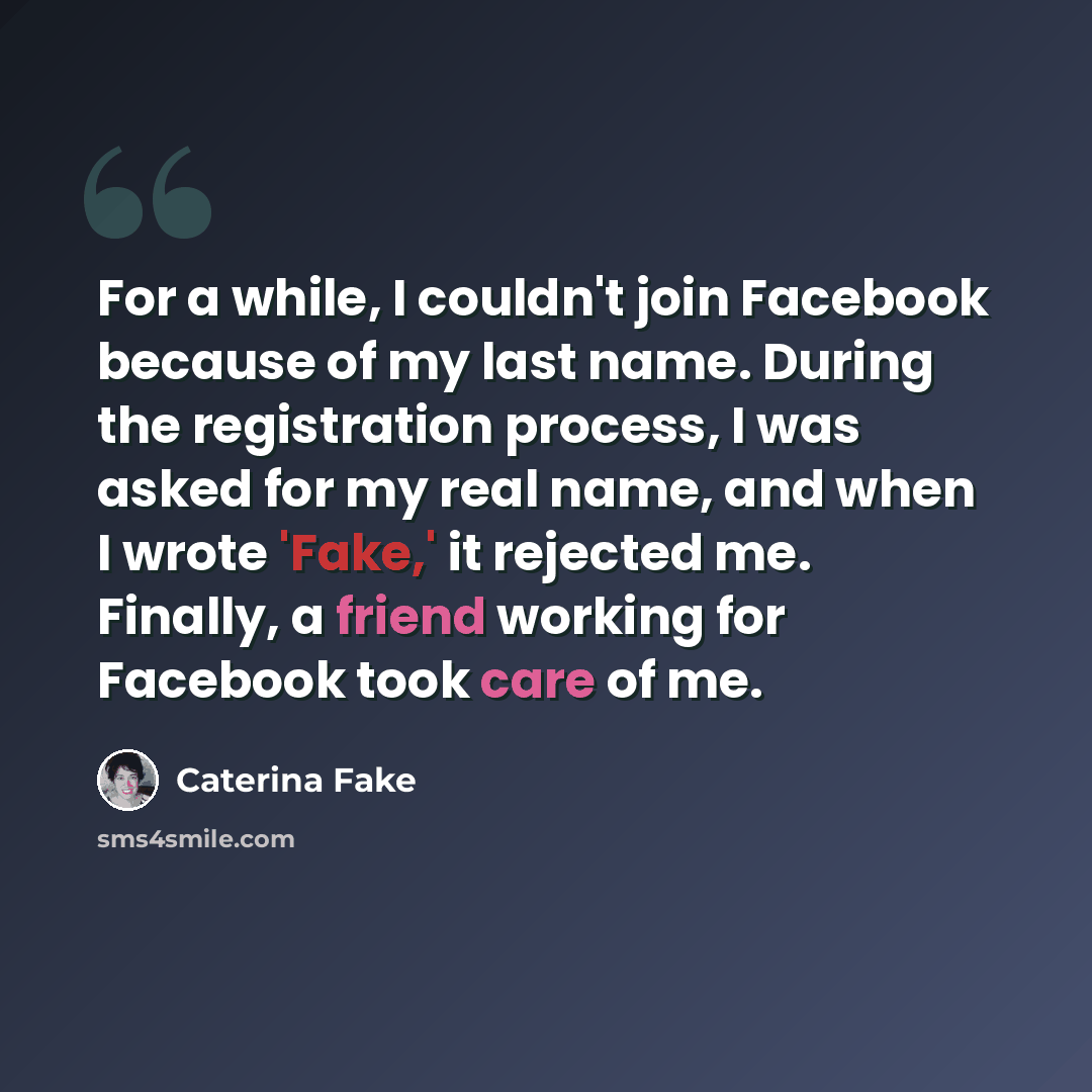 “For a while, I couldn't join Facebook because of my last name. During the registration process, I was asked for my real name, and when I wrote 'Fake,' it rejected me. Finally, a friend working for Facebook took care of me.” quote by Caterina Fake