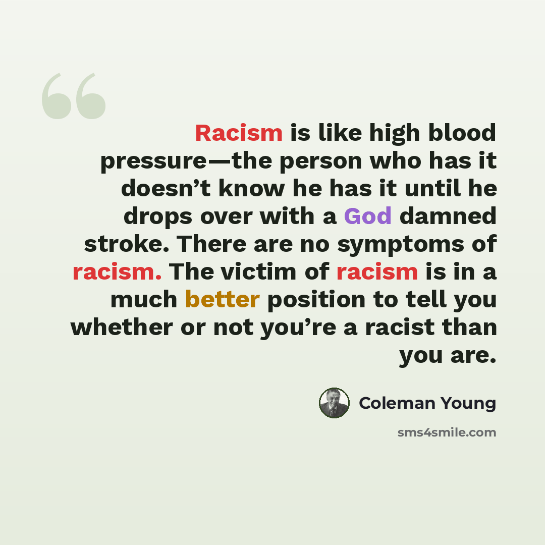 “Racism is like high blood pressure—the person who has it doesn’t know he has it until he drops over with a God damned stroke. There are no symptoms of racism. The victim of racism is in a much better position to tell you whether or not you’re a racist than you are.” quote by Coleman Young