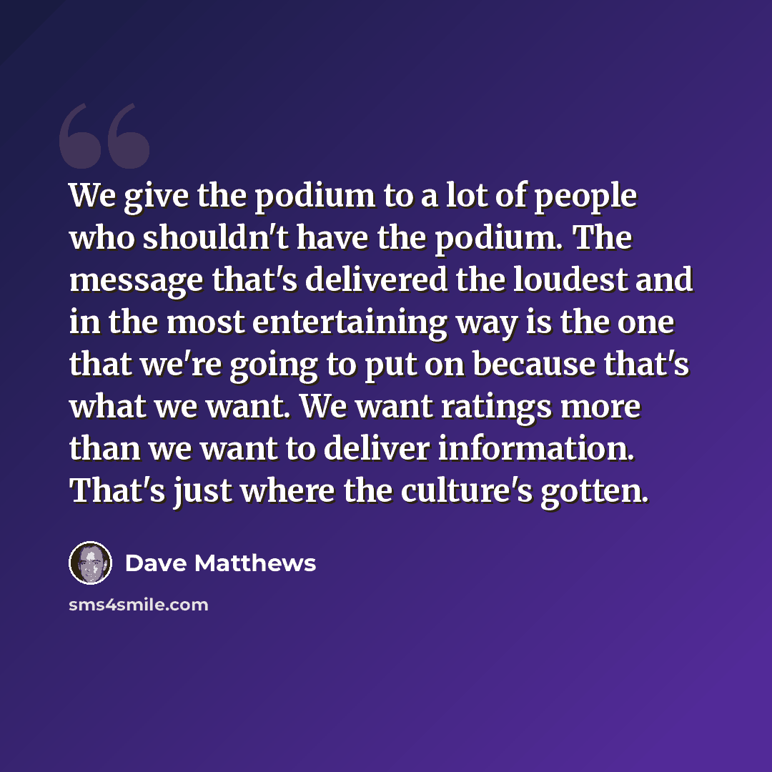 “We give the podium to a lot of people who shouldn't have the podium. The message that's delivered the loudest and in the most entertaining way is the one that we're going to put on because that's what we want. We want ratings more than we want to deliver information. That's just where the…” quote by Dave Matthews