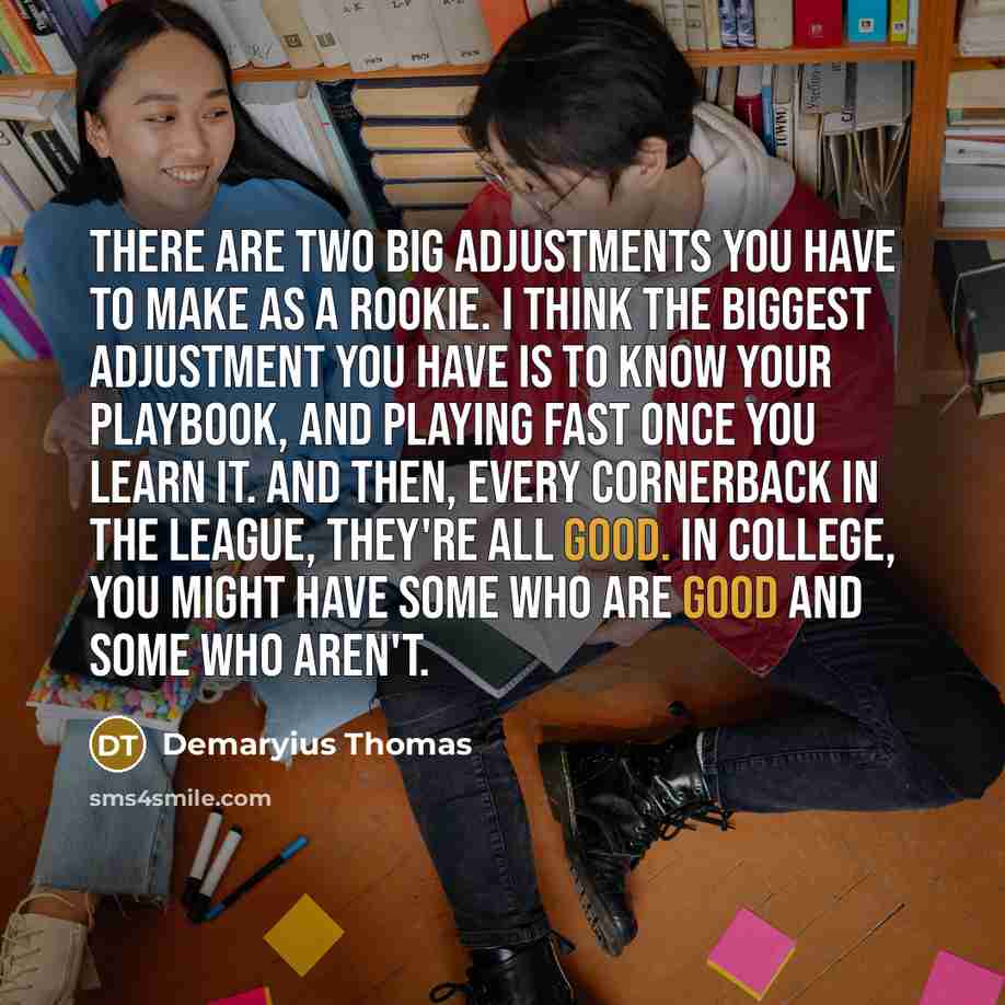 “There are two big adjustments you have to make as a rookie. I think the biggest adjustment you have is to know your playbook, and playing fast once you learn it. And then, every cornerback in the league, they're all good. In college, you might have some who are good and some who aren't.” quote by Demaryius Thomas