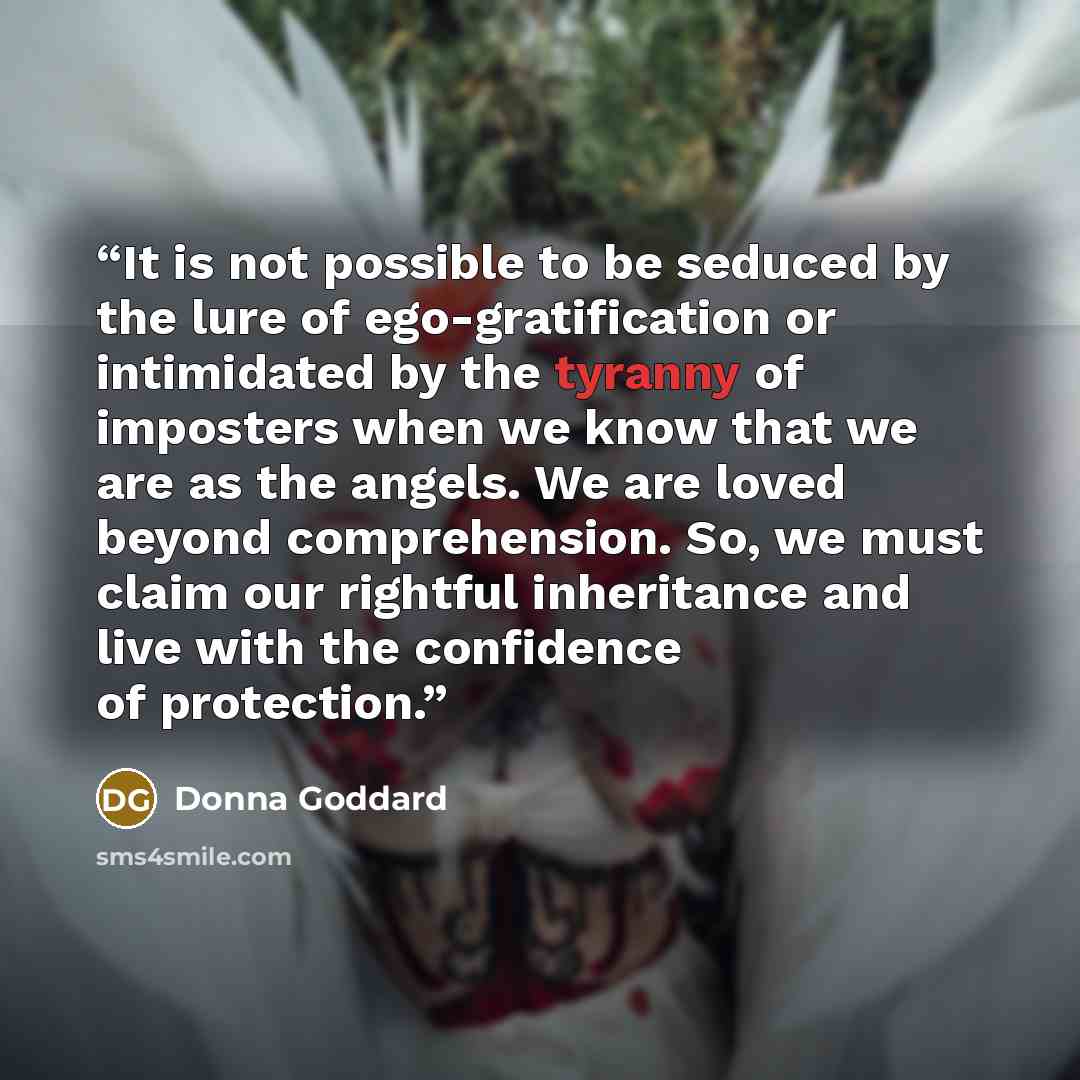 “It is not possible to be seduced by the lure of ego-gratification or intimidated by the tyranny of imposters when we know that we are as the angels. We are loved beyond comprehension. So, we must claim our rightful inheritance and live with the confidence of protection.” quote by Donna Goddard