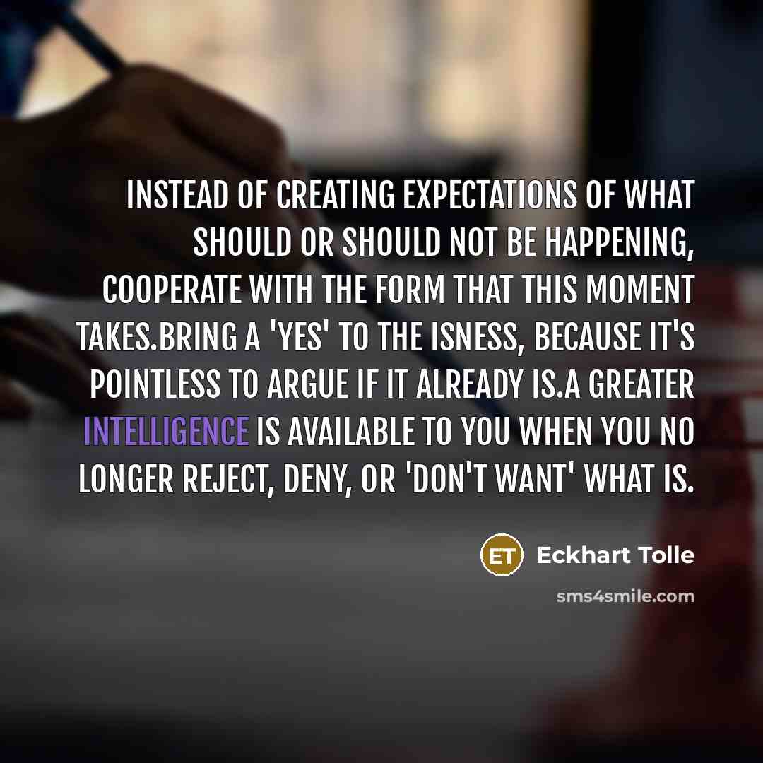 “Instead of creating expectations of what should or should not be happening, cooperate with the form that this moment takes.Bring a 'yes' to the isness, because it's pointless to argue if it already is.A greater intelligence is available to you when you no longer reject, deny, or 'don't want' what…” quote by Eckhart Tolle