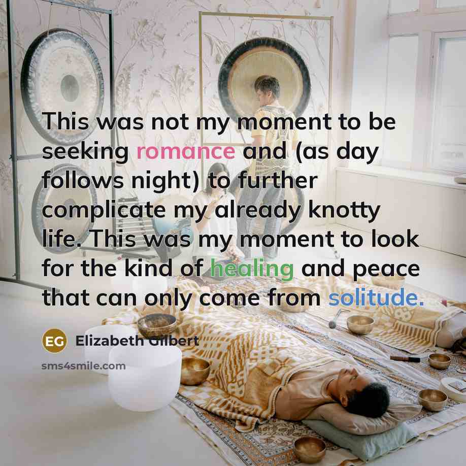 “This was not my moment to be seeking romance and (as day follows night) to further complicate my already knotty life. This was my moment to look for the kind of healing and peace that can only come from solitude.” quote by Elizabeth Gilbert