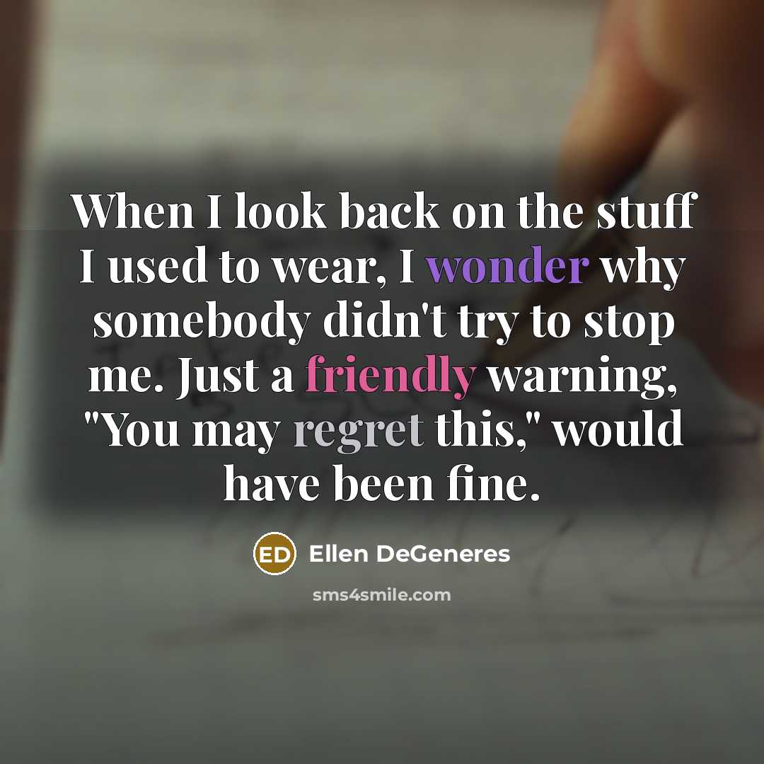 “When I look back on the stuff I used to wear, I wonder why somebody didn't try to stop me. Just a friendly warning, "You may regret this," would have been fine.” quote by Ellen DeGeneres