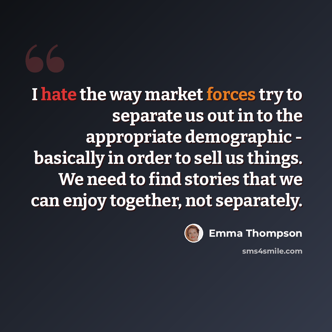 “I hate the way market forces try to separate us out in to the appropriate demographic - basically in order to sell us things. We need to find stories that we can enjoy together, not separately.” quote by Emma Thompson