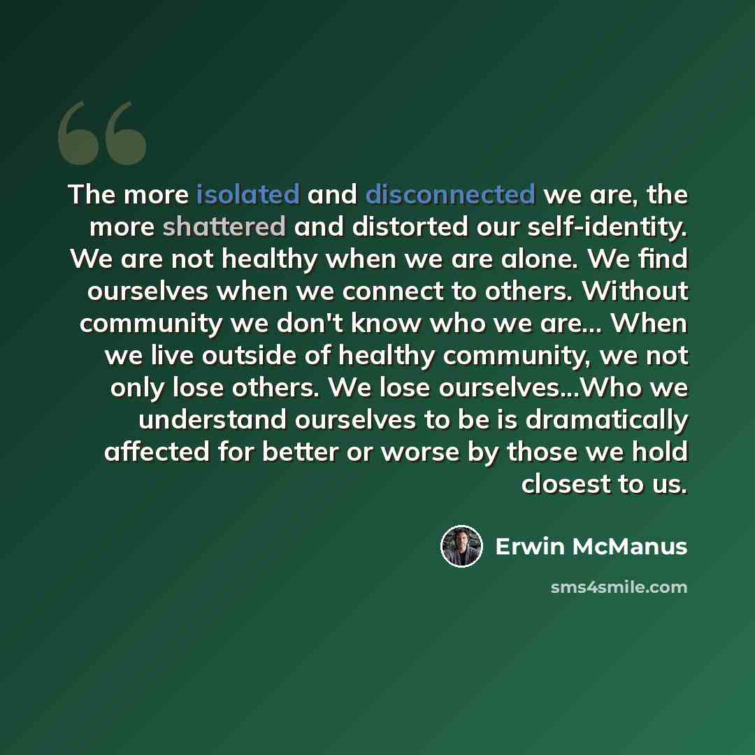 “The more isolated and disconnected we are, the more shattered and distorted our self-identity. We are not healthy when we are alone. We find ourselves when we connect to others. Without community we don't know who we are... When we live outside of healthy community, we not only lose others. We…” quote by Erwin McManus