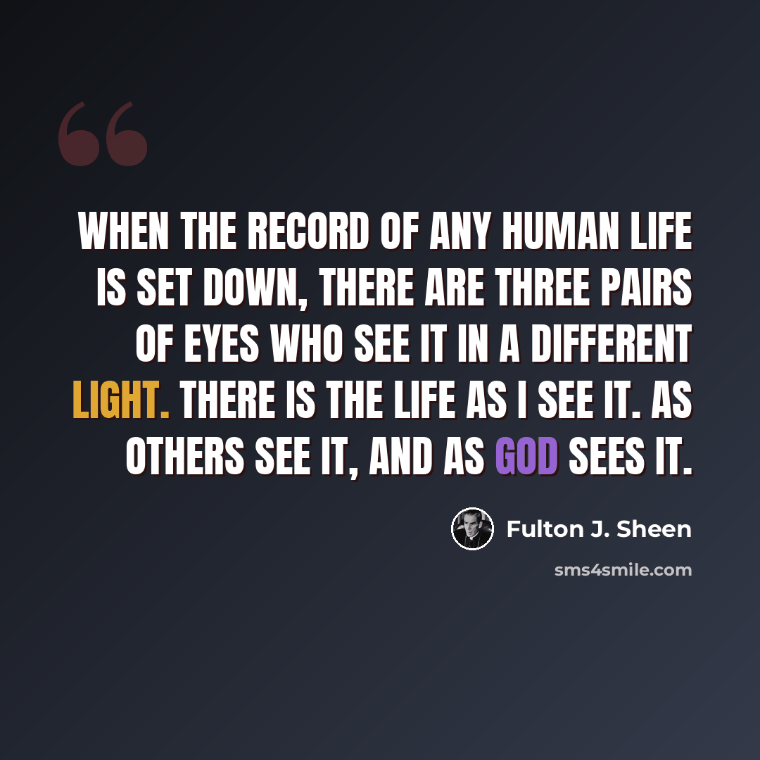 “When the record of any human life is set down, there are three pairs of eyes who see it in a different light. There is the life as I see it. as others see it, and as God sees it.” quote by Fulton J. Sheen