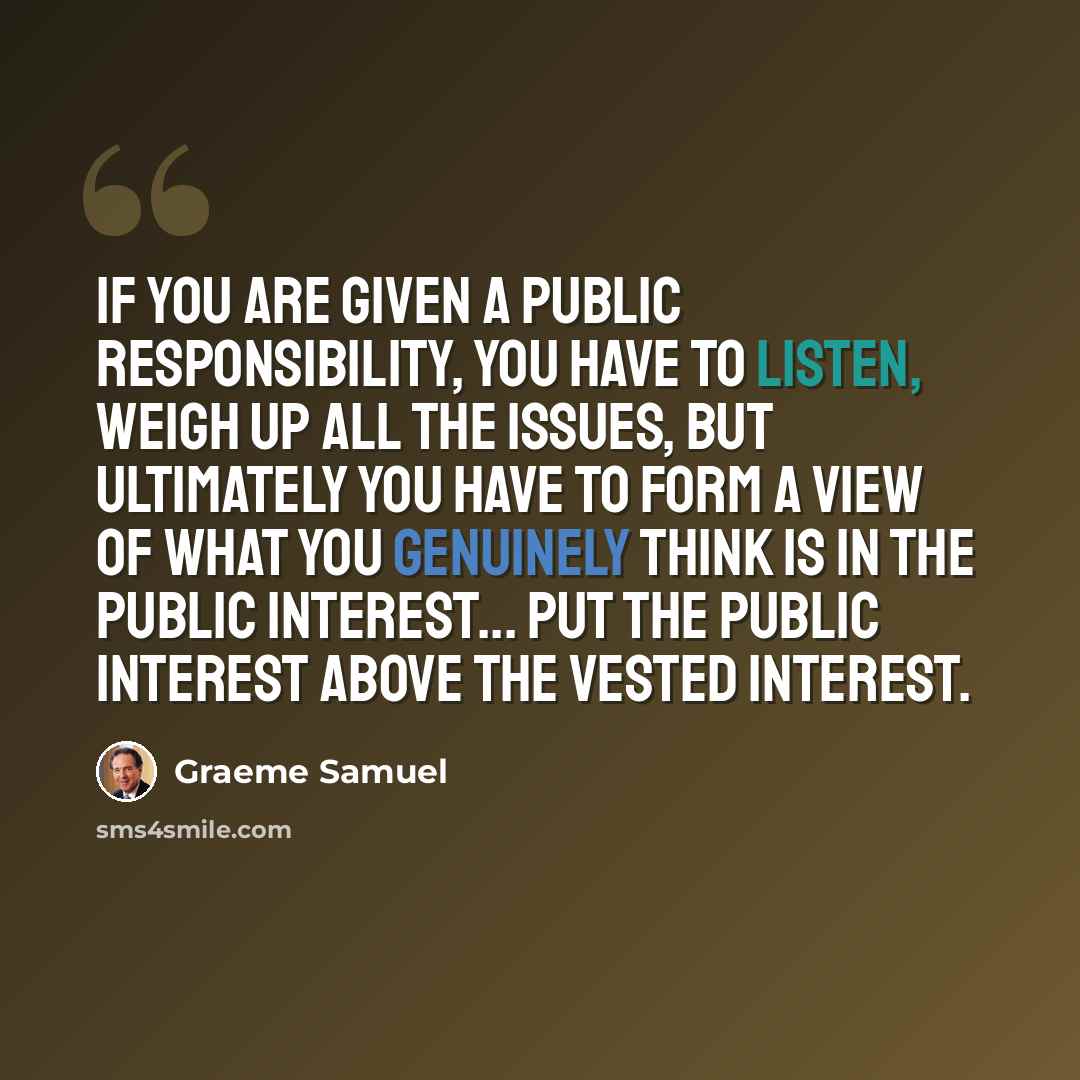 “If you are given a public responsibility, you have to listen, weigh up all the issues, but ultimately you have to form a view of what you genuinely think is in the public interest... put the public interest above the vested interest.” quote by Graeme Samuel