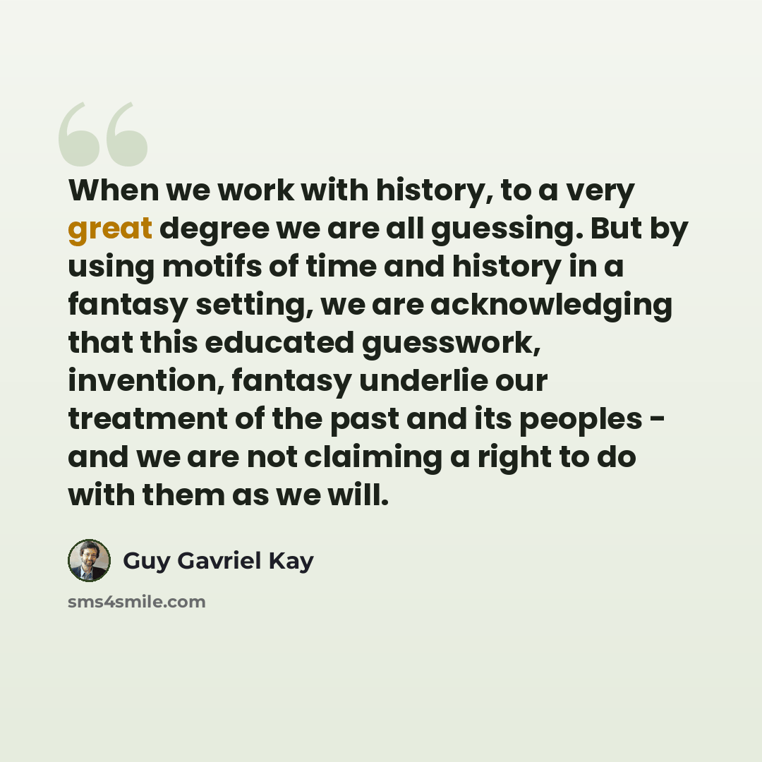 “When we work with history, to a very great degree we are all guessing. But by using motifs of time and history in a fantasy setting, we are acknowledging that this educated guesswork, invention, fantasy underlie our treatment of the past and its peoples - and we are not claiming a right to do with…” quote by Guy Gavriel Kay