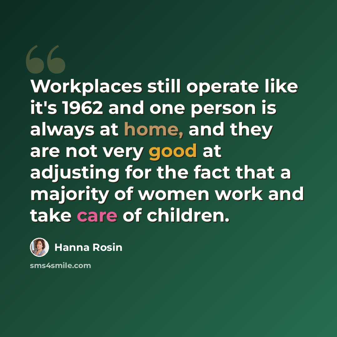 “Workplaces still operate like it's 1962 and one person is always at home, and they are not very good at adjusting for the fact that a majority of women work and take care of children.” quote by Hanna Rosin