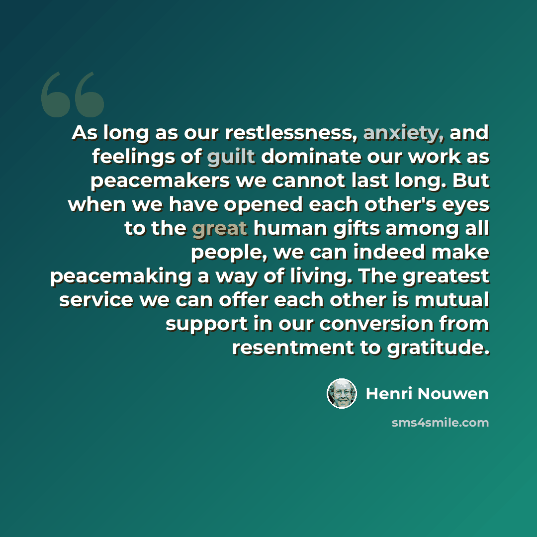 “As long as our restlessness, anxiety, and feelings of guilt dominate our work as peacemakers we cannot last long. But when we have opened each other's eyes to the great human gifts among all people, we can indeed make peacemaking a way of living. The greatest service we can offer each other is…” quote by Henri Nouwen