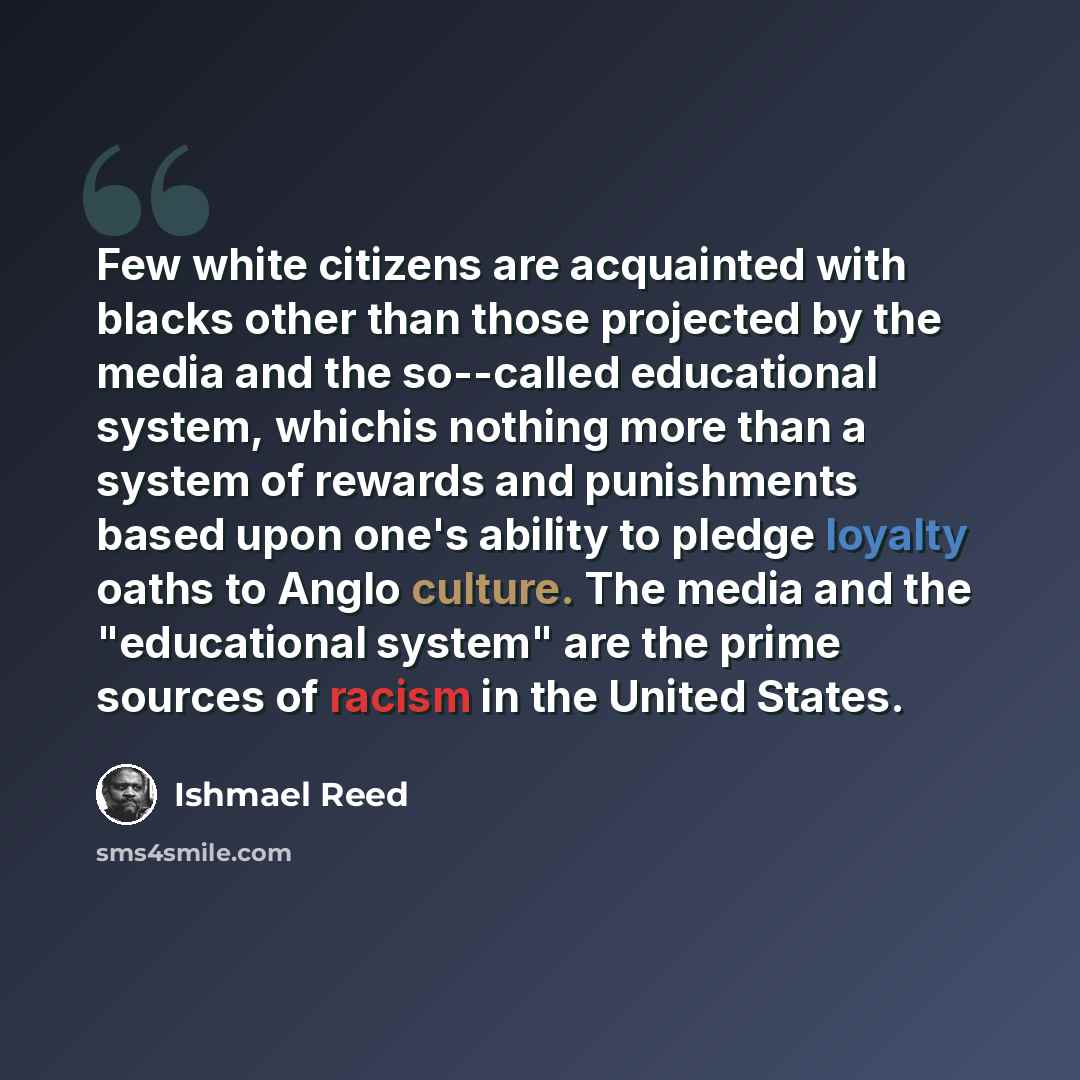 “Few white citizens are acquainted with blacks other than those projected by the media and the so--called educational system, whichis nothing more than a system of rewards and punishments based upon one's ability to pledge loyalty oaths to Anglo culture. The media and the "educational system" are…” quote by Ishmael Reed