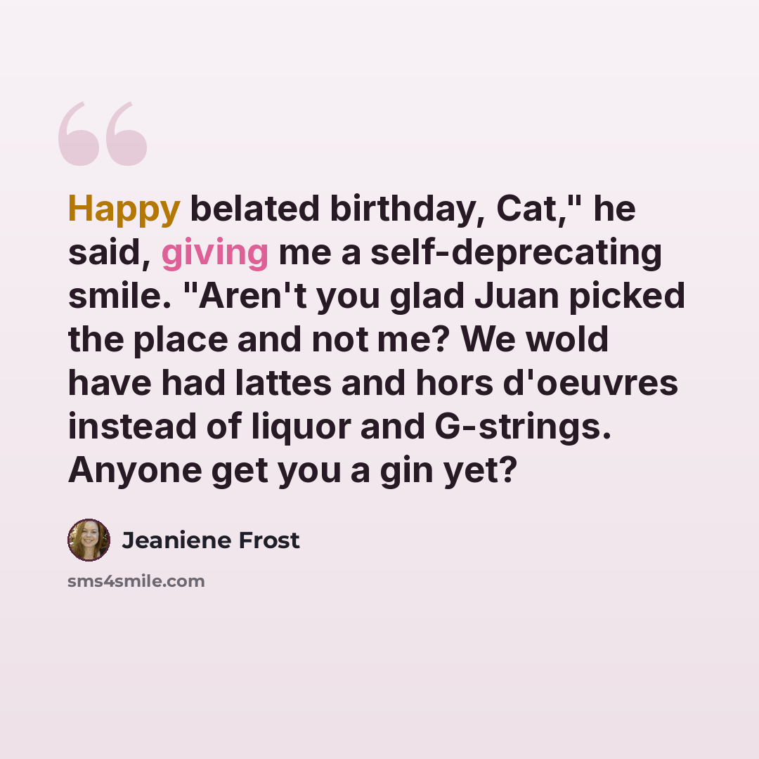 “Happy belated birthday, Cat," he said, giving me a self-deprecating smile. "Aren't you glad Juan picked the place and not me? We wold have had lattes and hors d'oeuvres instead of liquor and G-strings. Anyone get you a gin yet?” quote by Jeaniene Frost