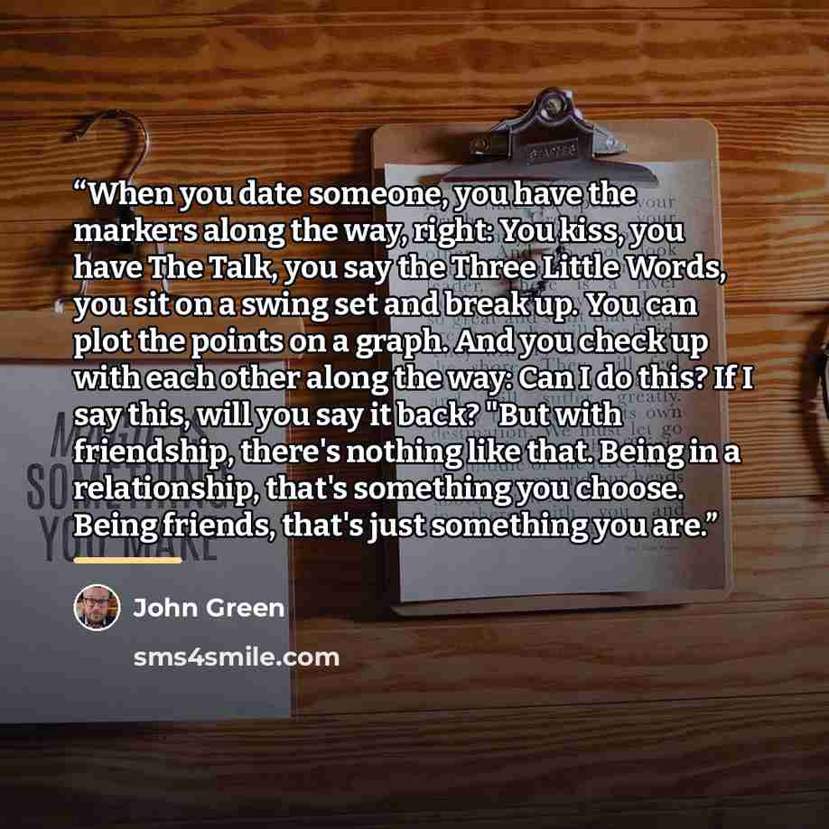 “When you date someone, you have the markers along the way, right: You kiss, you have The Talk, you say the Three Little Words, you sit on a swing set and break up. You can plot the points on a graph. And you check up with each other along the way: Can I do this? If I say this, will you say it…” quote by John Green