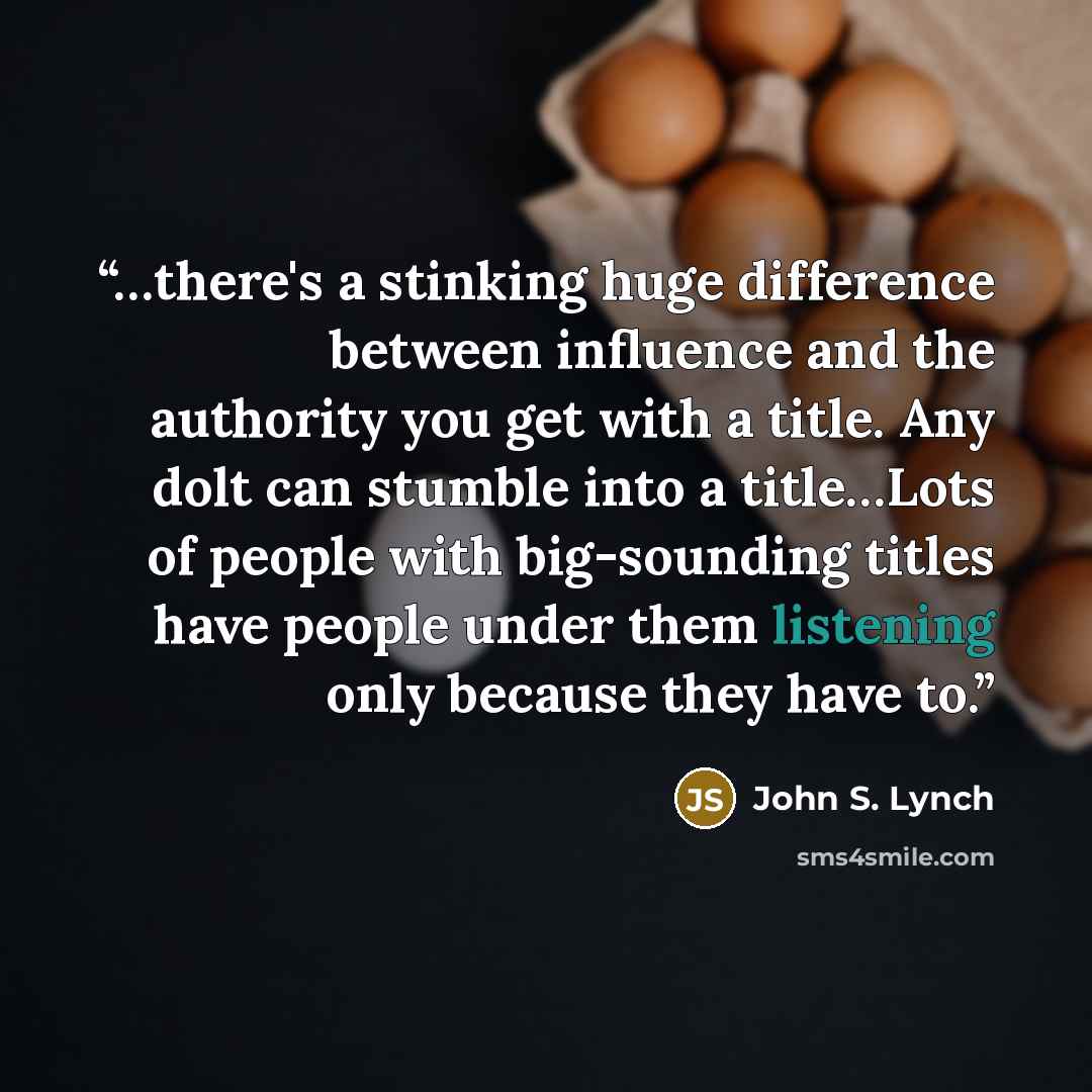 “…there's a stinking huge difference between influence and the authority you get with a title. Any dolt can stumble into a title…Lots of people with big-sounding titles have people under them listening only because they have to.” quote by John S. Lynch