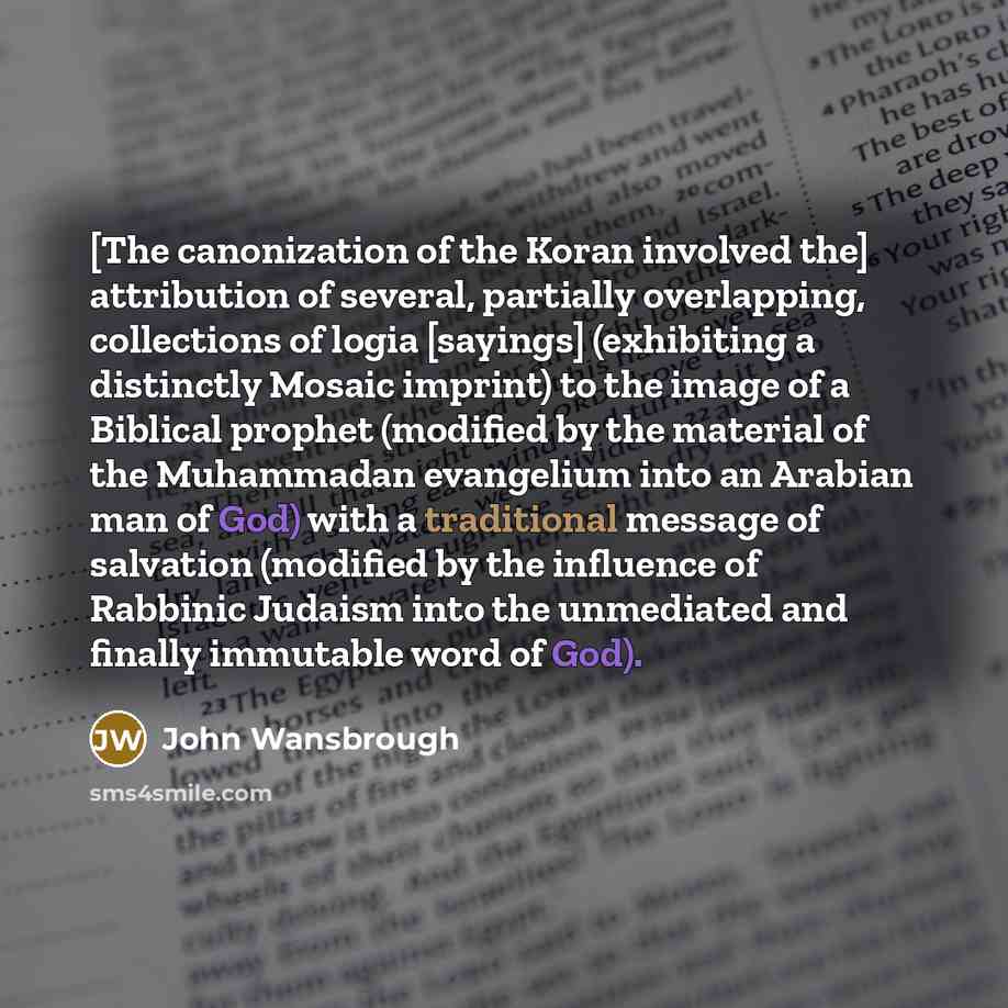 “[The canonization of the Koran involved the] attribution of several, partially overlapping, collections of logia [sayings] (exhibiting a distinctly Mosaic imprint) to the image of a Biblical prophet (modified by the material of the Muhammadan evangelium into an Arabian man of God) with a…” quote by John Wansbrough
