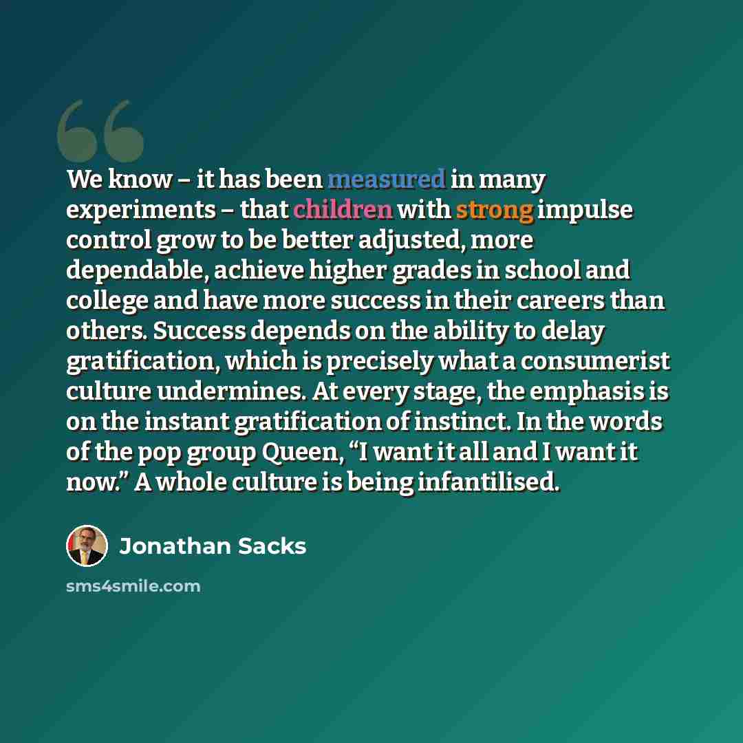 “We know – it has been measured in many experiments – that children with strong impulse control grow to be better adjusted, more dependable, achieve higher grades in school and college and have more success in their careers than others. Success depends on the ability to delay gratification, which…” quote by Jonathan Sacks
