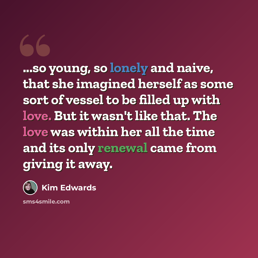 “...so young, so lonely and naive, that she imagined herself as some sort of vessel to be filled up with love. But it wasn't like that. The love was within her all the time and its only renewal came from giving it away.” quote by Kim Edwards