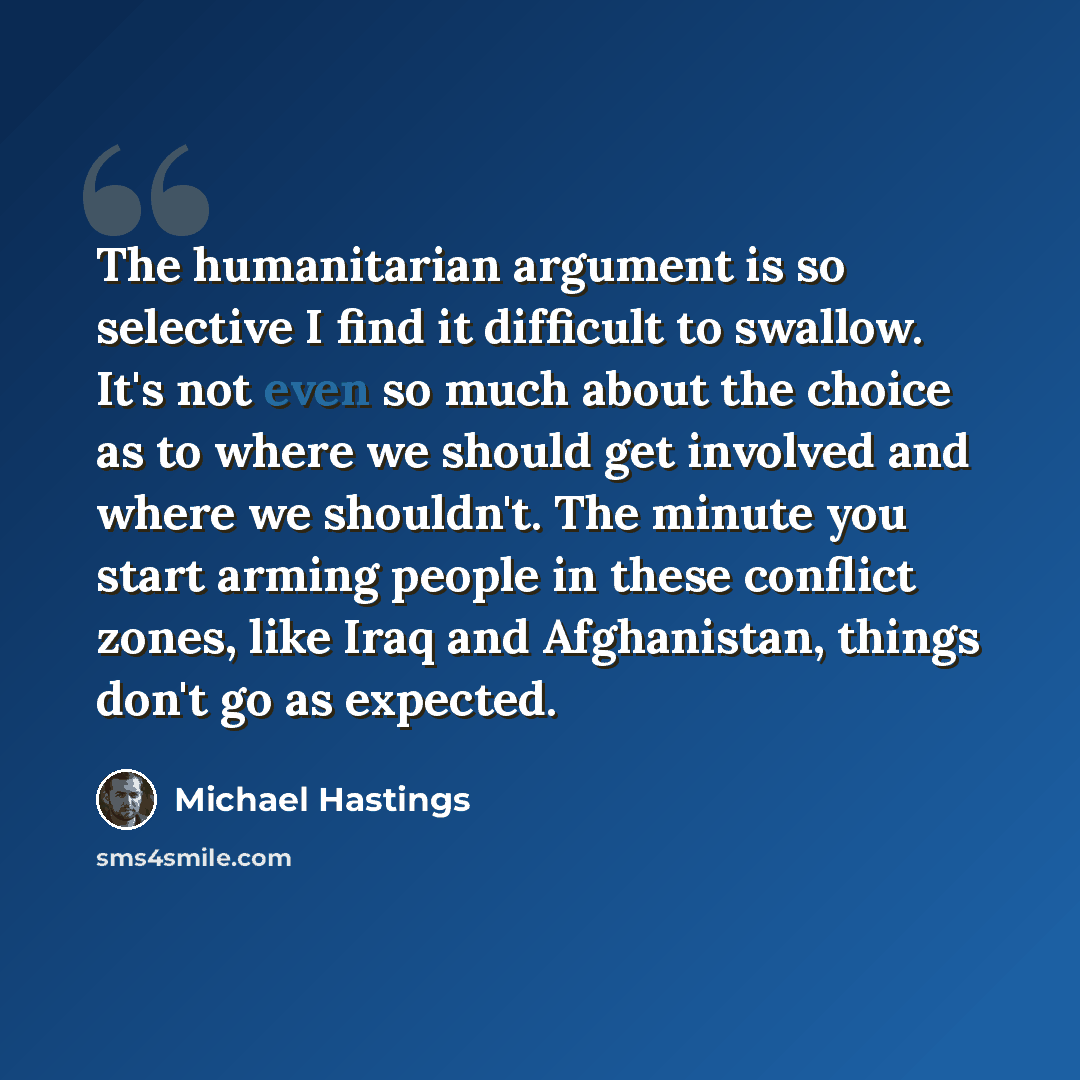 “The humanitarian argument is so selective I find it difficult to swallow. It's not even so much about the choice as to where we should get involved and where we shouldn't. The minute you start arming people in these conflict zones, like Iraq and Afghanistan, things don't go as expected.” quote by Michael Hastings
