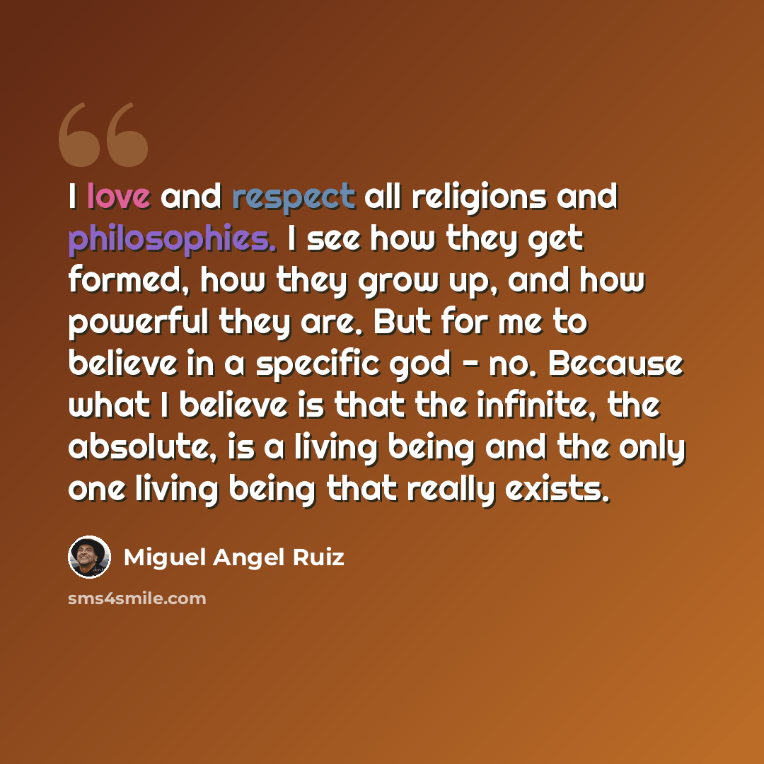 “I love and respect all religions and philosophies. I see how they get formed, how they grow up, and how powerful they are. But for me to believe in a specific god - no. Because what I believe is that the infinite, the absolute, is a living being and the only one living being that really exists.” quote by Miguel Angel Ruiz