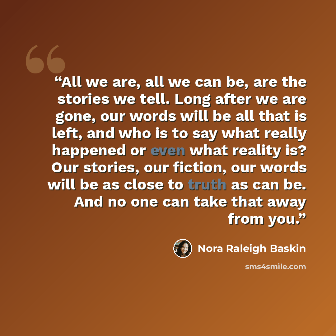 “All we are, all we can be, are the stories we tell. Long after we are gone, our words will be all that is left, and who is to say what really happened or even what reality is? Our stories, our fiction, our words will be as close to truth as can be. And no one can take that away from you.” quote by Nora Raleigh Baskin