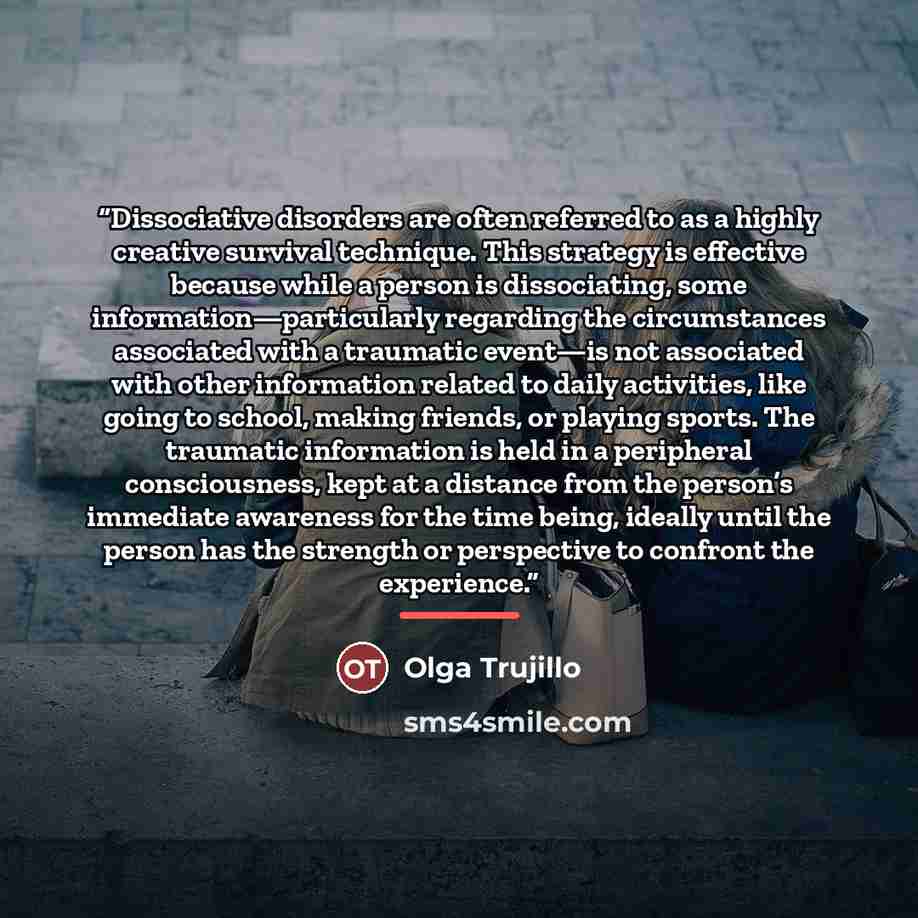 “Dissociative disorders are often referred to as a highly creative survival technique. This strategy is effective because while a person is dissociating, some information—particularly regarding the circumstances associated with a traumatic event—is not associated with other information related to…” quote by Olga Trujillo