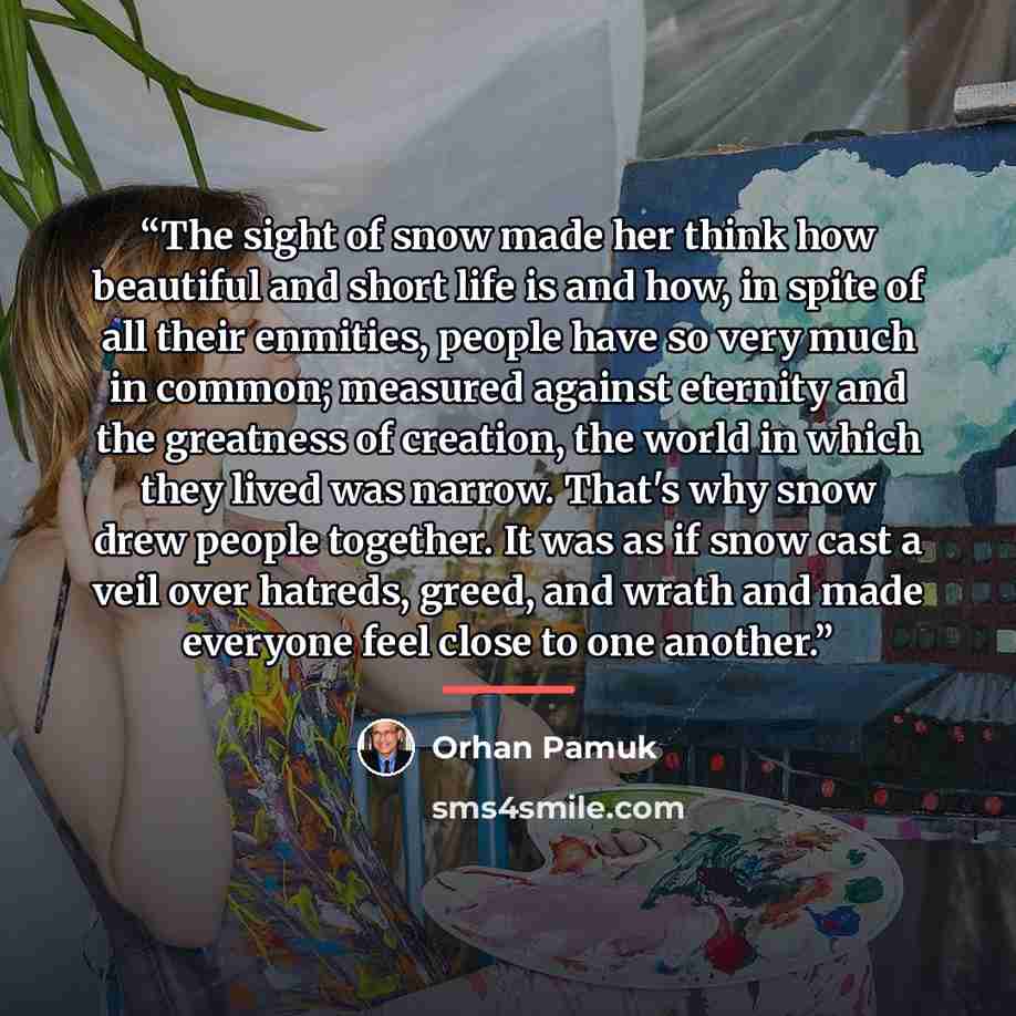 “The sight of snow made her think how beautiful and short life is and how, in spite of all their enmities, people have so very much in common; measured against eternity and the greatness of creation, the world in which they lived was narrow. That's why snow drew people together. It was as if snow…” quote by Orhan Pamuk
