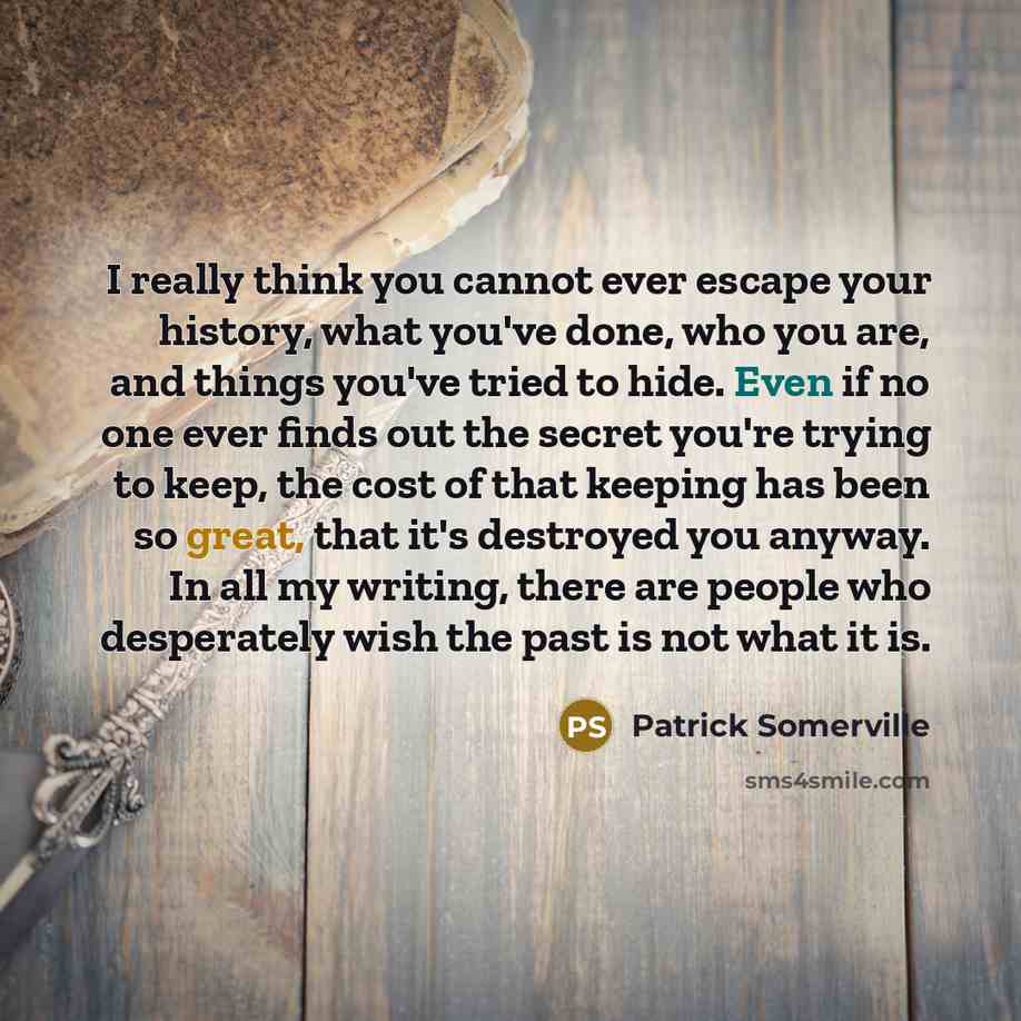 “I really think you cannot ever escape your history, what you've done, who you are, and things you've tried to hide. Even if no one ever finds out the secret you're trying to keep, the cost of that keeping has been so great, that it's destroyed you anyway. In all my writing, there are people who…” quote by Patrick Somerville