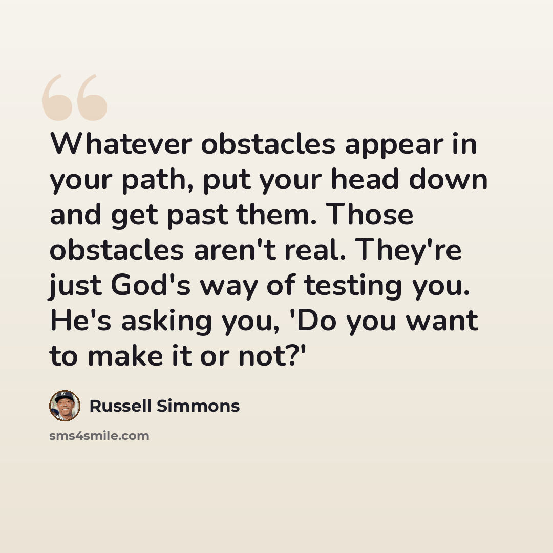 “Whatever obstacles appear in your path, put your head down and get past them. Those obstacles aren't real. They're just God's way of testing you. He's asking you, 'Do you want to make it or not?'” quote by Russell Simmons