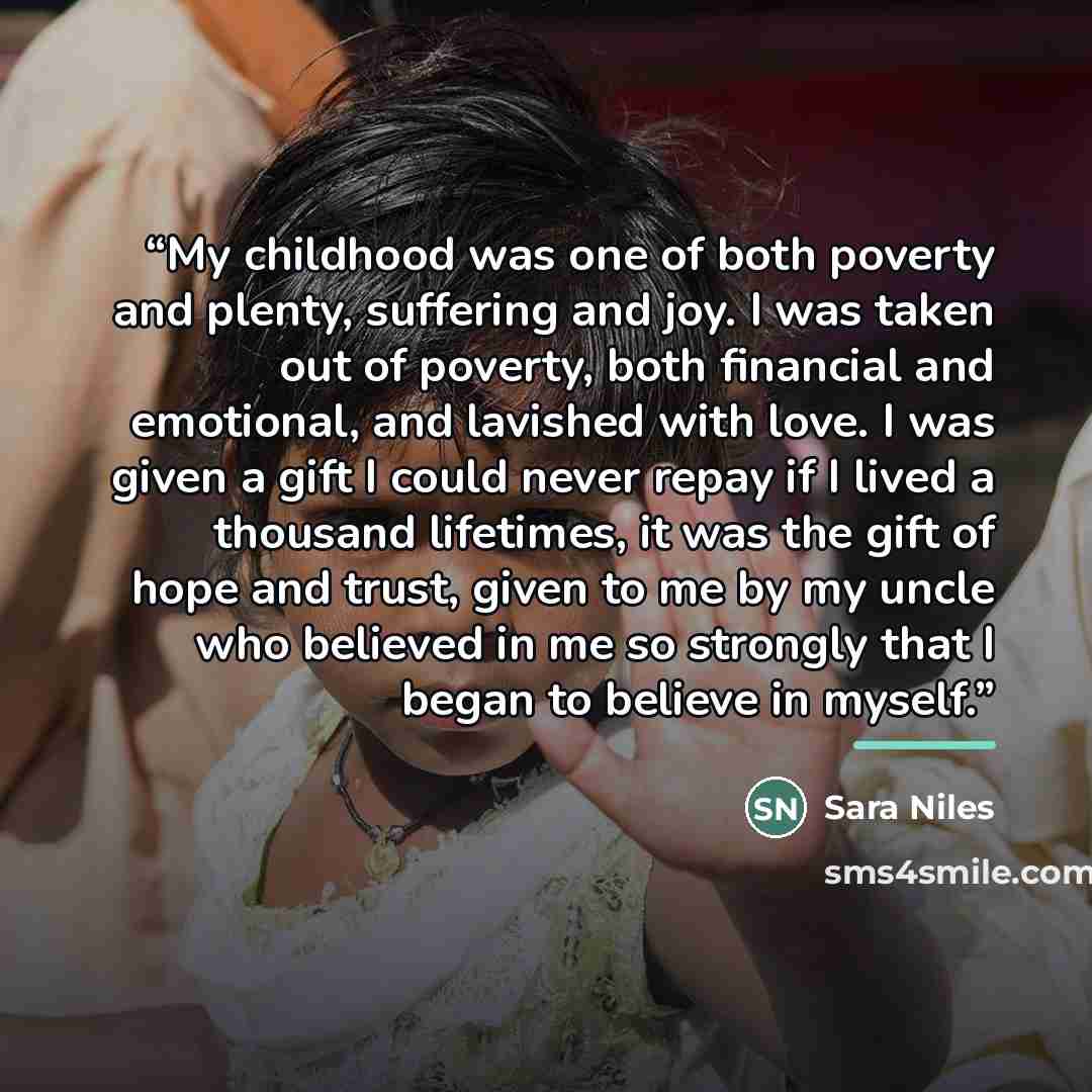 “My childhood was one of both poverty and plenty, suffering and joy. I was taken out of poverty, both financial and emotional, and lavished with love. I was given a gift I could never repay if I lived a thousand lifetimes, it was the gift of hope and trust, given to me by my uncle who believed in…” quote by Sara Niles