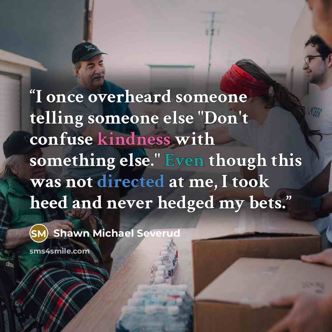“I once overheard someone telling someone else "Don't confuse kindness with something else." Even though this was not directed at me, I took heed and never hedged my bets.” quote by Shawn Michael Severud