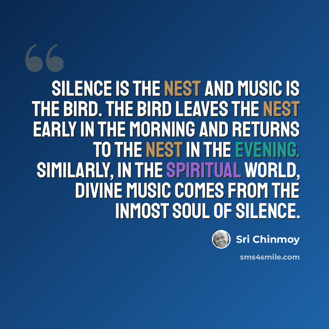 “Silence is the nest and music is the bird. The bird leaves the nest early in the morning and returns to the nest in the evening. Similarly, in the spiritual world, divine music comes from the inmost soul of Silence.” quote by Sri Chinmoy