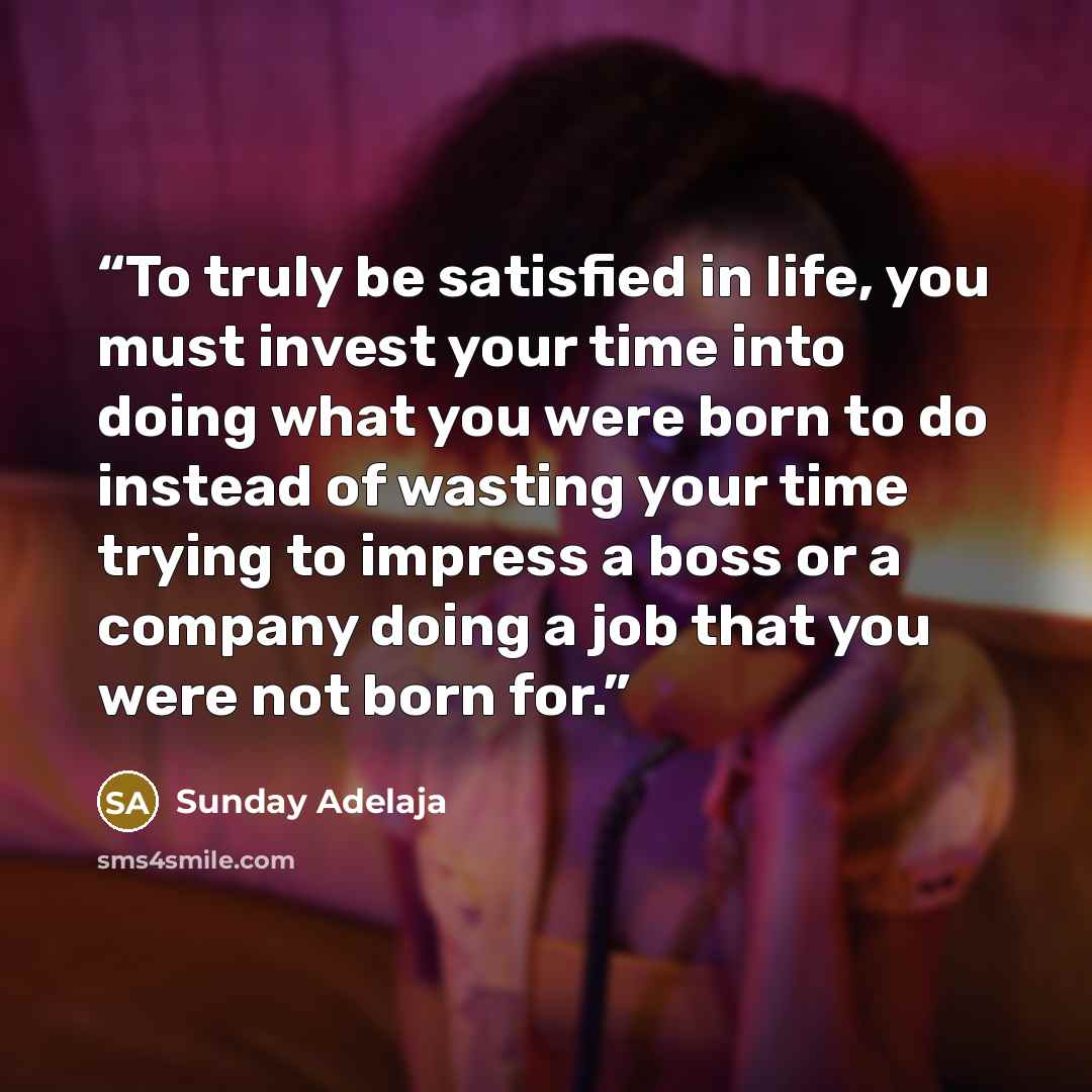 “To truly be satisfied in life, you must invest your time into doing what you were born to do instead of wasting your time trying to impress a boss or a company doing a job that you were not born for.” quote by Sunday Adelaja