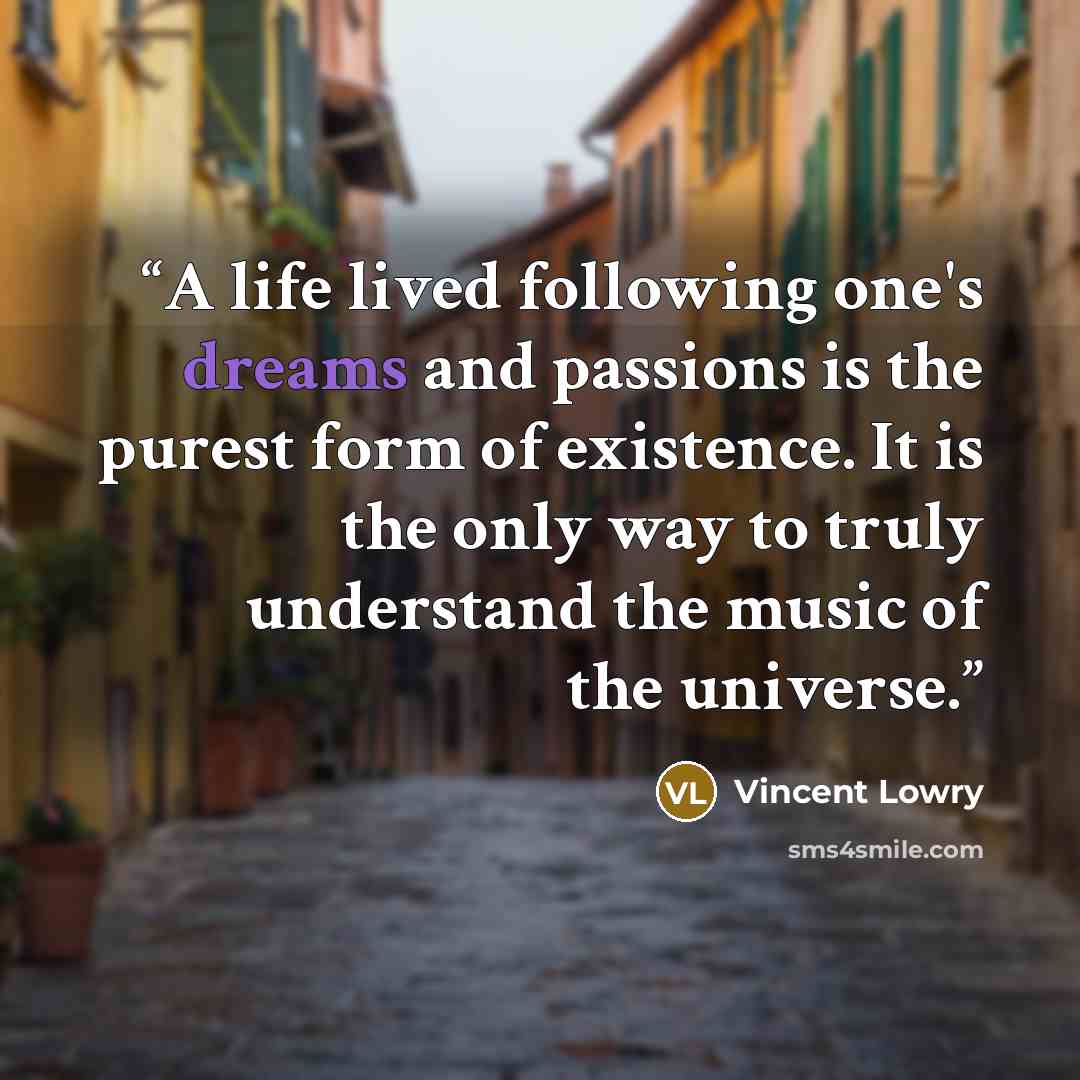 “A life lived following one's dreams and passions is the purest form of existence. It is the only way to truly understand the music of the universe.” quote by Vincent Lowry